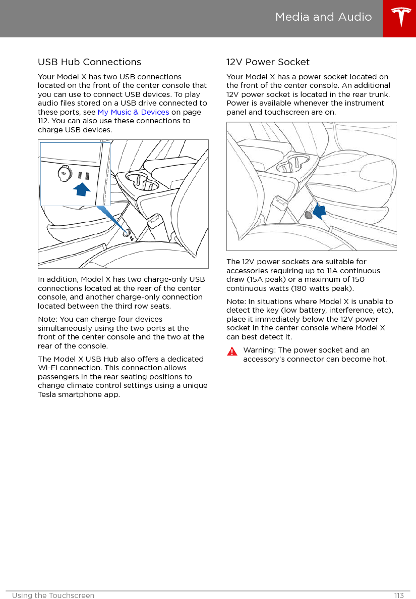 USB Hub ConnectionsYour Model X has two USB connectionslocated on the front of the center console thatyou can use to connect USB devices. To playaudio ﬁles stored on a USB drive connected tothese ports, see My Music &amp; Devices on page112. You can also use these connections tocharge USB devices.In addition, Model X has two charge-only USBconnections located at the rear of the centerconsole, and another charge-only connectionlocated between the third row seats.Note: You can charge four devicessimultaneously using the two ports at thefront of the center console and the two at therear of the console.The Model X USB Hub also oers a dedicatedWi-Fi connection. This connection allowspassengers in the rear seating positions tochange climate control settings using a uniqueTesla smartphone app.12V Power SocketYour Model X has a power socket located onthe front of the center console. An additional12V power socket is located in the rear trunk.Power is available whenever the instrumentpanel and touchscreen are on.The 12V power sockets are suitable foraccessories requiring up to 11A continuousdraw (15A peak) or a maximum of 150continuous watts (180 watts peak).Note: In situations where Model X is unable todetect the key (low battery, interference, etc),place it immediately below the 12V powersocket in the center console where Model Xcan best detect it.Warning: The power socket and anaccessory’s connector can become hot.Media and AudioUsing the Touchscreen 113