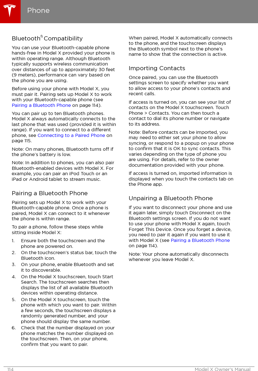 Bluetooth® CompatibilityYou can use your Bluetooth-capable phonehands-free in Model X provided your phone iswithin operating range. Although Bluetoothtypically supports wireless communicationover distances of up to approximately 30 feet(9 meters), performance can vary based onthe phone you are using.Before using your phone with Model X, youmust pair it. Pairing sets up Model X to workwith your Bluetooth-capable phone (see Pairing a Bluetooth Phone on page 114).You can pair up to ten Bluetooth phones.Model X always automatically connects to thelast phone that was used (provided it is withinrange). If you want to connect to a dierentphone, see Connecting to a Paired Phone onpage 115.Note: On many phones, Bluetooth turns o ifthe phone’s battery is low.Note: In addition to phones, you can also pairBluetooth-enabled devices with Model X. Forexample, you can pair an iPod Touch or aniPad or Android tablet to stream music.Pairing a Bluetooth PhonePairing sets up Model X to work with yourBluetooth-capable phone. Once a phone ispaired, Model X can connect to it wheneverthe phone is within range.To pair a phone, follow these steps whilesitting inside Model X:1. Ensure both the touchscreen and thephone are powered on.2. On the touchscreen’s status bar, touch theBluetooth icon.3. On your phone, enable Bluetooth and setit to discoverable.4. On the Model X touchscreen, touch StartSearch. The touchscreen searches thendisplays the list of all available Bluetoothdevices within operating distance.5. On the Model X touchscreen, touch thephone with which you want to pair. Withina few seconds, the touchscreen displays arandomly generated number, and yourphone should display the same number.6. Check that the number displayed on yourphone matches the number displayed onthe touchscreen. Then, on your phone,conﬁrm that you want to pair.When paired, Model X automatically connectsto the phone, and the touchscreen displaysthe Bluetooth symbol next to the phone’sname to show that the connection is active.Importing ContactsOnce paired, you can use the Bluetoothsettings screen to specify whether you wantto allow access to your phone’s contacts andrecent calls.If access is turned on, you can see your list ofcontacts on the Model X touchscreen. TouchPhone &gt; Contacts. You can then touch acontact to dial its phone number or navigateto its address.Note: Before contacts can be imported, youmay need to either set your phone to allowsyncing, or respond to a popup on your phoneto conﬁrm that it is OK to sync contacts. Thisvaries depending on the type of phone youare using. For details, refer to the ownerdocumentation provided with your phone.If access is turned on, imported information isdisplayed when you touch the contacts tab onthe Phone app.Unpairing a Bluetooth PhoneIf you want to disconnect your phone and useit again later, simply touch Disconnect on theBluetooth settings screen. If you do not wantto use your phone with Model X again, touchForget This Device. Once you forget a device,you need to pair it again if you want to use itwith Model X (see Pairing a Bluetooth Phoneon page 114).Note: Your phone automatically disconnectswhenever you leave Model X.Phone114 Model X Owner&apos;s Manual