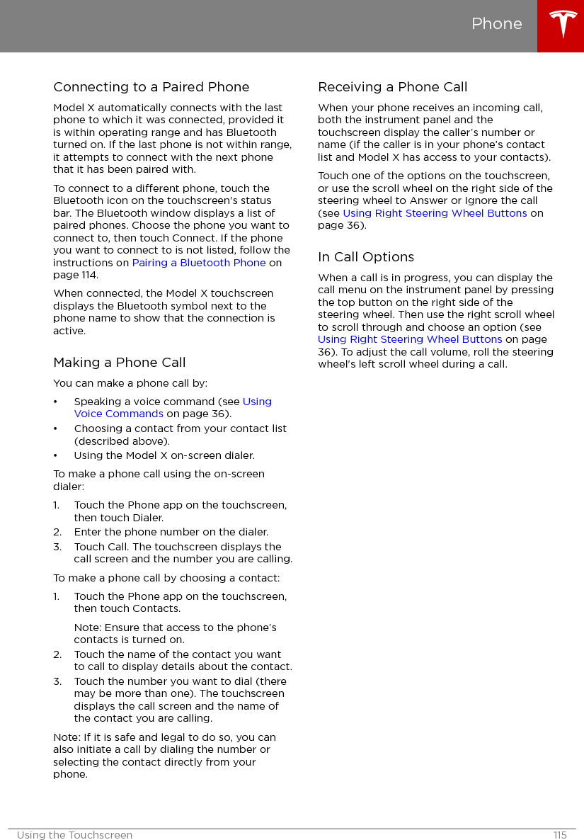 Connecting to a Paired PhoneModel X automatically connects with the lastphone to which it was connected, provided itis within operating range and has Bluetoothturned on. If the last phone is not within range,it attempts to connect with the next phonethat it has been paired with.To connect to a dierent phone, touch theBluetooth icon on the touchscreen&apos;s statusbar. The Bluetooth window displays a list ofpaired phones. Choose the phone you want toconnect to, then touch Connect. If the phoneyou want to connect to is not listed, follow theinstructions on Pairing a Bluetooth Phone onpage 114.When connected, the Model X touchscreendisplays the Bluetooth symbol next to thephone name to show that the connection isactive.Making a Phone CallYou can make a phone call by:• Speaking a voice command (see UsingVoice Commands on page 36).• Choosing a contact from your contact list(described above).• Using the Model X on-screen dialer.To make a phone call using the on-screendialer:1. Touch the Phone app on the touchscreen,then touch Dialer.2. Enter the phone number on the dialer.3. Touch Call. The touchscreen displays thecall screen and the number you are calling.To make a phone call by choosing a contact:1. Touch the Phone app on the touchscreen,then touch Contacts.Note: Ensure that access to the phone’scontacts is turned on.2. Touch the name of the contact you wantto call to display details about the contact.3. Touch the number you want to dial (theremay be more than one). The touchscreendisplays the call screen and the name ofthe contact you are calling.Note: If it is safe and legal to do so, you canalso initiate a call by dialing the number orselecting the contact directly from yourphone.Receiving a Phone CallWhen your phone receives an incoming call,both the instrument panel and thetouchscreen display the caller’s number orname (if the caller is in your phone’s contactlist and Model X has access to your contacts).Touch one of the options on the touchscreen,or use the scroll wheel on the right side of thesteering wheel to Answer or Ignore the call(see Using Right Steering Wheel Buttons onpage 36).In Call OptionsWhen a call is in progress, you can display thecall menu on the instrument panel by pressingthe top button on the right side of thesteering wheel. Then use the right scroll wheelto scroll through and choose an option (see Using Right Steering Wheel Buttons on page36). To adjust the call volume, roll the steeringwheel&apos;s left scroll wheel during a call.PhoneUsing the Touchscreen 115