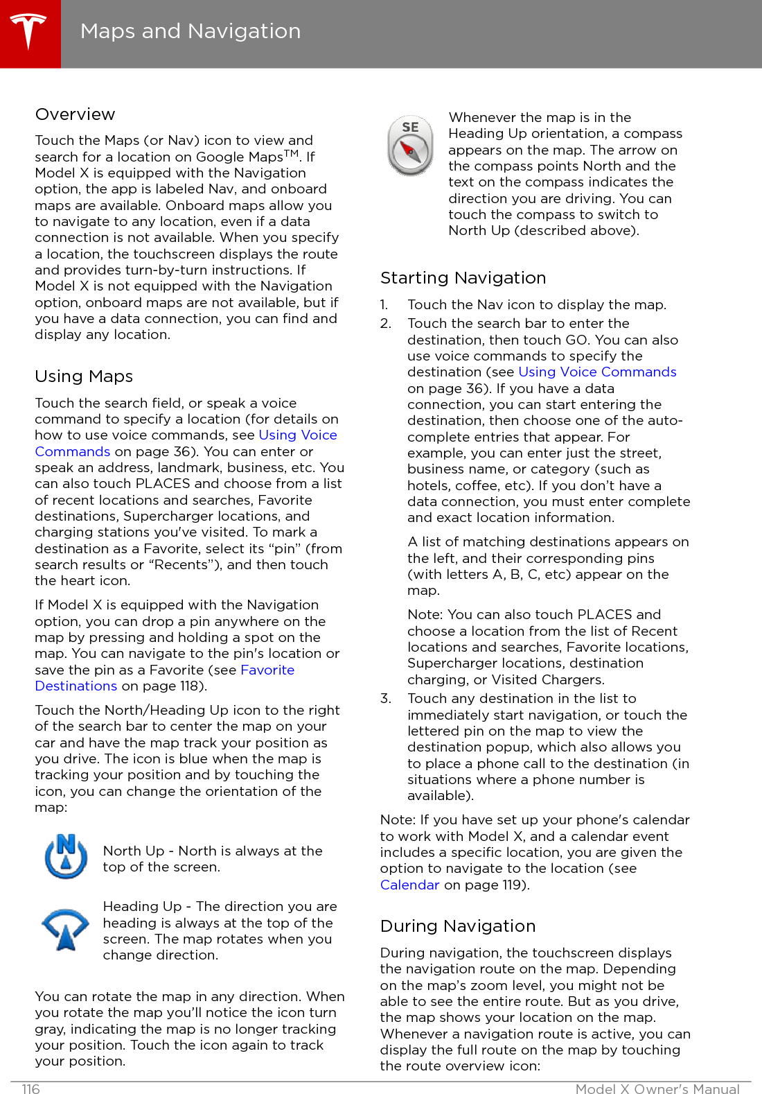 OverviewTouch the Maps (or Nav) icon to view andsearch for a location on Google MapsTM. IfModel X is equipped with the Navigationoption, the app is labeled Nav, and onboardmaps are available. Onboard maps allow youto navigate to any location, even if a dataconnection is not available. When you specifya location, the touchscreen displays the routeand provides turn-by-turn instructions. IfModel X is not equipped with the Navigationoption, onboard maps are not available, but ifyou have a data connection, you can ﬁnd anddisplay any location.Using MapsTouch the search ﬁeld, or speak a voicecommand to specify a location (for details onhow to use voice commands, see Using VoiceCommands on page 36). You can enter orspeak an address, landmark, business, etc. Youcan also touch PLACES and choose from a listof recent locations and searches, Favoritedestinations, Supercharger locations, andcharging stations you&apos;ve visited. To mark adestination as a Favorite, select its “pin” (fromsearch results or “Recents”), and then touchthe heart icon.If Model X is equipped with the Navigationoption, you can drop a pin anywhere on themap by pressing and holding a spot on themap. You can navigate to the pin&apos;s location orsave the pin as a Favorite (see FavoriteDestinations on page 118).Touch the North/Heading Up icon to the rightof the search bar to center the map on yourcar and have the map track your position asyou drive. The icon is blue when the map istracking your position and by touching theicon, you can change the orientation of themap:North Up - North is always at thetop of the screen.Heading Up - The direction you areheading is always at the top of thescreen. The map rotates when youchange direction.You can rotate the map in any direction. Whenyou rotate the map you’ll notice the icon turngray, indicating the map is no longer trackingyour position. Touch the icon again to trackyour position.Whenever the map is in theHeading Up orientation, a compassappears on the map. The arrow onthe compass points North and thetext on the compass indicates thedirection you are driving. You cantouch the compass to switch toNorth Up (described above).Starting Navigation1. Touch the Nav icon to display the map.2. Touch the search bar to enter thedestination, then touch GO. You can alsouse voice commands to specify thedestination (see Using Voice Commandson page 36). If you have a dataconnection, you can start entering thedestination, then choose one of the auto-complete entries that appear. Forexample, you can enter just the street,business name, or category (such ashotels, coee, etc). If you don’t have adata connection, you must enter completeand exact location information.A list of matching destinations appears onthe left, and their corresponding pins(with letters A, B, C, etc) appear on themap.Note: You can also touch PLACES andchoose a location from the list of Recentlocations and searches, Favorite locations,Supercharger locations, destinationcharging, or Visited Chargers.3. Touch any destination in the list toimmediately start navigation, or touch thelettered pin on the map to view thedestination popup, which also allows youto place a phone call to the destination (insituations where a phone number isavailable).Note: If you have set up your phone&apos;s calendarto work with Model X, and a calendar eventincludes a speciﬁc location, you are given theoption to navigate to the location (see Calendar on page 119).During NavigationDuring navigation, the touchscreen displaysthe navigation route on the map. Dependingon the map’s zoom level, you might not beable to see the entire route. But as you drive,the map shows your location on the map.Whenever a navigation route is active, you candisplay the full route on the map by touchingthe route overview icon:Maps and Navigation116 Model X Owner&apos;s Manual
