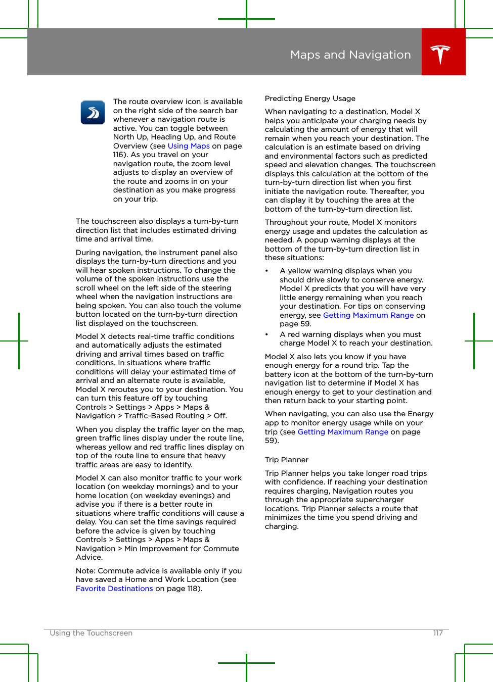 The route overview icon is availableon the right side of the search barwhenever a navigation route isactive. You can toggle betweenNorth Up, Heading Up, and RouteOverview (see Using Maps on page116). As you travel on yournavigation route, the zoom leveladjusts to display an overview ofthe route and zooms in on yourdestination as you make progresson your trip.The touchscreen also displays a turn-by-turndirection list that includes estimated drivingtime and arrival time.During navigation, the instrument panel alsodisplays the turn-by-turn directions and youwill hear spoken instructions. To change thevolume of the spoken instructions use thescroll wheel on the left side of the steeringwheel when the navigation instructions arebeing spoken. You can also touch the volumebutton located on the turn-by-turn directionlist displayed on the touchscreen.Model X detects real-time trac conditionsand automatically adjusts the estimateddriving and arrival times based on tracconditions. In situations where tracconditions will delay your estimated time ofarrival and an alternate route is available,Model X reroutes you to your destination. Youcan turn this feature o by touchingControls &gt; Settings &gt; Apps &gt; Maps &amp;Navigation &gt; Trac-Based Routing &gt; O.When you display the trac layer on the map,green trac lines display under the route line,whereas yellow and red trac lines display ontop of the route line to ensure that heavytrac areas are easy to identify.Model X can also monitor trac to your worklocation (on weekday mornings) and to yourhome location (on weekday evenings) andadvise you if there is a better route insituations where trac conditions will cause adelay. You can set the time savings requiredbefore the advice is given by touchingControls &gt; Settings &gt; Apps &gt; Maps &amp;Navigation &gt; Min Improvement for CommuteAdvice.Note: Commute advice is available only if youhave saved a Home and Work Location (see Favorite Destinations on page 118).Predicting Energy UsageWhen navigating to a destination, Model Xhelps you anticipate your charging needs bycalculating the amount of energy that willremain when you reach your destination. Thecalculation is an estimate based on drivingand environmental factors such as predictedspeed and elevation changes. The touchscreendisplays this calculation at the bottom of theturn-by-turn direction list when you ﬁrstinitiate the navigation route. Thereafter, youcan display it by touching the area at thebottom of the turn-by-turn direction list.Throughout your route, Model X monitorsenergy usage and updates the calculation asneeded. A popup warning displays at thebottom of the turn-by-turn direction list inthese situations:• A yellow warning displays when youshould drive slowly to conserve energy.Model X predicts that you will have verylittle energy remaining when you reachyour destination. For tips on conservingenergy, see Getting Maximum Range onpage 59.• A red warning displays when you mustcharge Model X to reach your destination.Model X also lets you know if you haveenough energy for a round trip. Tap thebattery icon at the bottom of the turn-by-turnnavigation list to determine if Model X hasenough energy to get to your destination andthen return back to your starting point.When navigating, you can also use the Energyapp to monitor energy usage while on yourtrip (see Getting Maximum Range on page59).Trip PlannerTrip Planner helps you take longer road tripswith conﬁdence. If reaching your destinationrequires charging, Navigation routes youthrough the appropriate superchargerlocations. Trip Planner selects a route thatminimizes the time you spend driving andcharging.Maps and NavigationUsing the Touchscreen 117