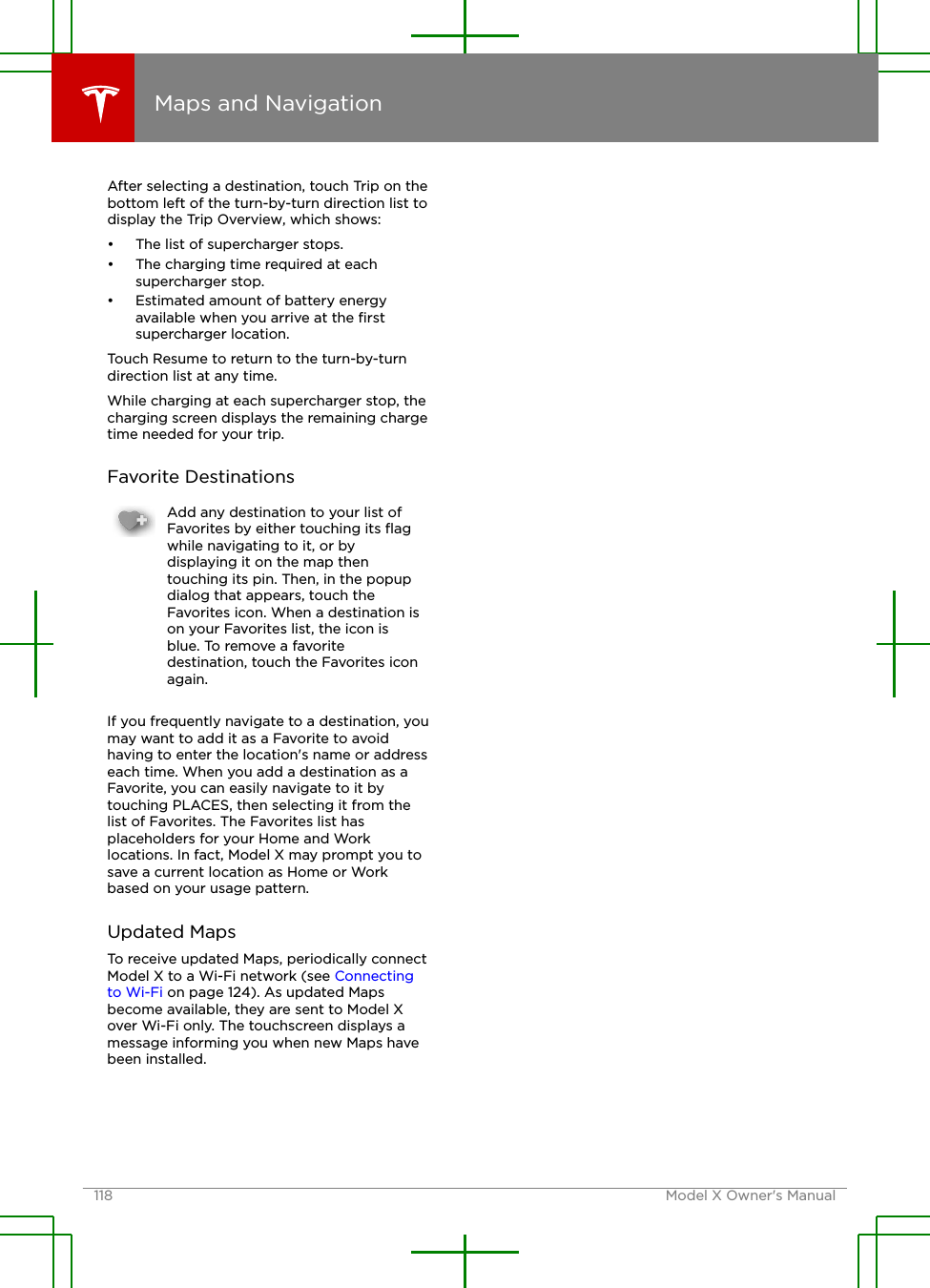 After selecting a destination, touch Trip on thebottom left of the turn-by-turn direction list todisplay the Trip Overview, which shows:• The list of supercharger stops.• The charging time required at eachsupercharger stop.• Estimated amount of battery energyavailable when you arrive at the ﬁrstsupercharger location.Touch Resume to return to the turn-by-turndirection list at any time.While charging at each supercharger stop, thecharging screen displays the remaining chargetime needed for your trip.Favorite DestinationsAdd any destination to your list ofFavorites by either touching its ﬂagwhile navigating to it, or bydisplaying it on the map thentouching its pin. Then, in the popupdialog that appears, touch theFavorites icon. When a destination ison your Favorites list, the icon isblue. To remove a favoritedestination, touch the Favorites iconagain.If you frequently navigate to a destination, youmay want to add it as a Favorite to avoidhaving to enter the location&apos;s name or addresseach time. When you add a destination as aFavorite, you can easily navigate to it bytouching PLACES, then selecting it from thelist of Favorites. The Favorites list hasplaceholders for your Home and Worklocations. In fact, Model X may prompt you tosave a current location as Home or Workbased on your usage pattern.Updated MapsTo receive updated Maps, periodically connectModel X to a Wi-Fi network (see Connectingto Wi-Fi on page 124). As updated Mapsbecome available, they are sent to Model Xover Wi-Fi only. The touchscreen displays amessage informing you when new Maps havebeen installed.Maps and Navigation118 Model X Owner&apos;s Manual