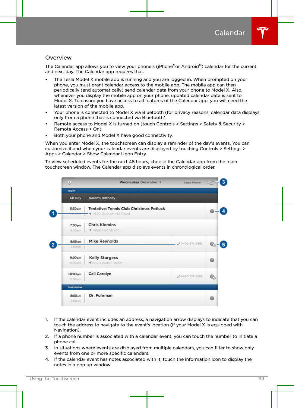 OverviewThe Calendar app allows you to view your phone’s (iPhone® or Android™) calendar for the currentand next day. The Calendar app requires that:• The Tesla Model X mobile app is running and you are logged in. When prompted on yourphone, you must grant calendar access to the mobile app. The mobile app can thenperiodically (and automatically) send calendar data from your phone to Model X. Also,whenever you display the mobile app on your phone, updated calendar data is sent toModel X. To ensure you have access to all features of the Calendar app, you will need thelatest version of the mobile app.• Your phone is connected to Model X via Bluetooth (for privacy reasons, calendar data displaysonly from a phone that is connected via Bluetooth).• Remote access to Model X is turned on (touch Controls &gt; Settings &gt; Safety &amp; Security &gt;Remote Access &gt; On).• Both your phone and Model X have good connectivity.When you enter Model X, the touchscreen can display a reminder of the day&apos;s events. You cancustomize if and when your calendar events are displayed by touching Controls &gt; Settings &gt;Apps &gt; Calendar &gt; Show Calendar Upon Entry.To view scheduled events for the next 48 hours, choose the Calendar app from the maintouchscreen window. The Calendar app displays events in chronological order.1. If the calendar event includes an address, a navigation arrow displays to indicate that you cantouch the address to navigate to the event&apos;s location (if your Model X is equipped withNavigation).2. If a phone number is associated with a calendar event, you can touch the number to initiate aphone call.3. In situations where events are displayed from multiple calendars, you can ﬁlter to show onlyevents from one or more speciﬁc calendars.4. If the calendar event has notes associated with it, touch the information icon to display thenotes in a pop up window.CalendarUsing the Touchscreen 119