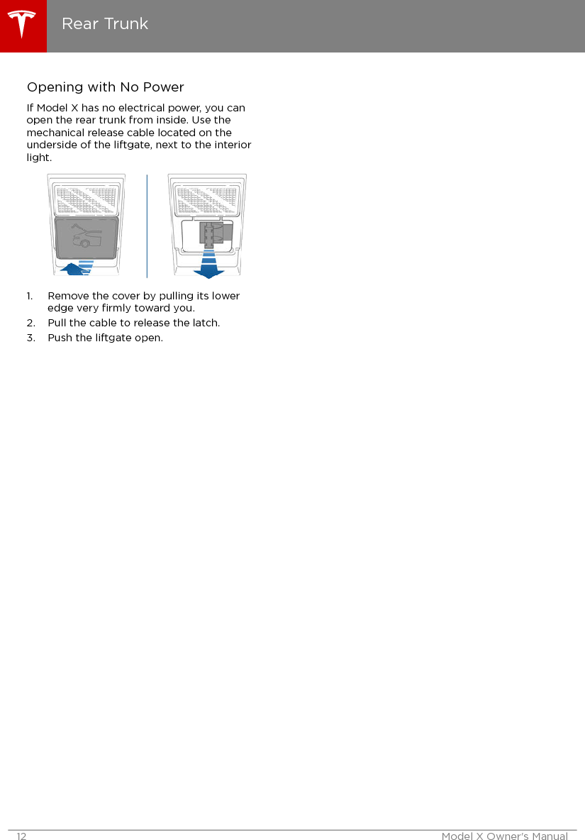 Opening with No PowerIf Model X has no electrical power, you canopen the rear trunk from inside. Use themechanical release cable located on theunderside of the liftgate, next to the interiorlight.1. Remove the cover by pulling its loweredge very ﬁrmly toward you.2. Pull the cable to release the latch.3. Push the liftgate open.Rear Trunk12 Model X Owner&apos;s Manual