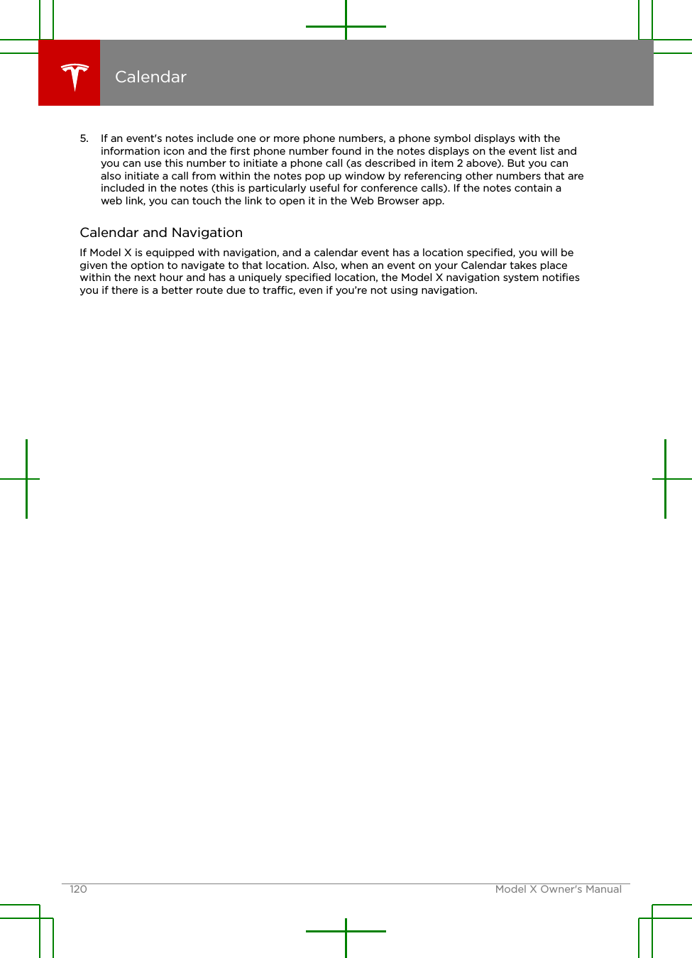 5. If an event&apos;s notes include one or more phone numbers, a phone symbol displays with theinformation icon and the ﬁrst phone number found in the notes displays on the event list andyou can use this number to initiate a phone call (as described in item 2 above). But you canalso initiate a call from within the notes pop up window by referencing other numbers that areincluded in the notes (this is particularly useful for conference calls). If the notes contain aweb link, you can touch the link to open it in the Web Browser app.Calendar and NavigationIf Model X is equipped with navigation, and a calendar event has a location speciﬁed, you will begiven the option to navigate to that location. Also, when an event on your Calendar takes placewithin the next hour and has a uniquely speciﬁed location, the Model X navigation system notiﬁesyou if there is a better route due to trac, even if you’re not using navigation.Calendar120 Model X Owner&apos;s Manual