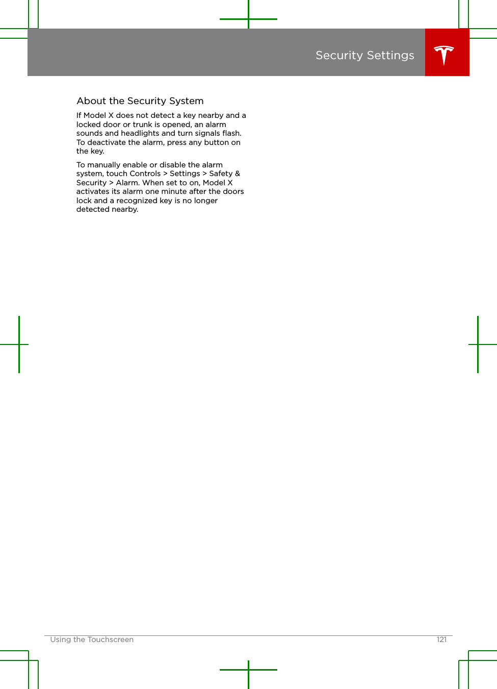 About the Security SystemIf Model X does not detect a key nearby and alocked door or trunk is opened, an alarmsounds and headlights and turn signals ﬂash.To deactivate the alarm, press any button onthe key.To manually enable or disable the alarmsystem, touch Controls &gt; Settings &gt; Safety &amp;Security &gt; Alarm. When set to on, Model Xactivates its alarm one minute after the doorslock and a recognized key is no longerdetected nearby.Security SettingsUsing the Touchscreen 121