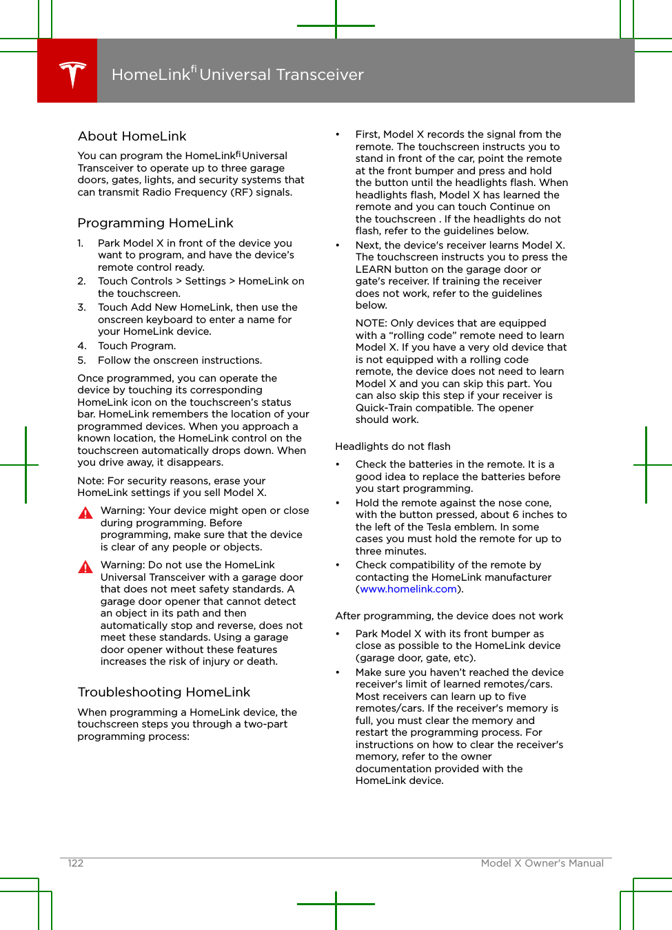 About HomeLinkYou can program the HomeLink® UniversalTransceiver to operate up to three garagedoors, gates, lights, and security systems thatcan transmit Radio Frequency (RF) signals.Programming HomeLink1. Park Model X in front of the device youwant to program, and have the device’sremote control ready.2. Touch Controls &gt; Settings &gt; HomeLink onthe touchscreen.3. Touch Add New HomeLink, then use theonscreen keyboard to enter a name foryour HomeLink device.4. Touch Program.5. Follow the onscreen instructions.Once programmed, you can operate thedevice by touching its correspondingHomeLink icon on the touchscreen’s statusbar. HomeLink remembers the location of yourprogrammed devices. When you approach aknown location, the HomeLink control on thetouchscreen automatically drops down. Whenyou drive away, it disappears.Note: For security reasons, erase yourHomeLink settings if you sell Model X.Warning: Your device might open or closeduring programming. Beforeprogramming, make sure that the deviceis clear of any people or objects.Warning: Do not use the HomeLinkUniversal Transceiver with a garage doorthat does not meet safety standards. Agarage door opener that cannot detectan object in its path and thenautomatically stop and reverse, does notmeet these standards. Using a garagedoor opener without these featuresincreases the risk of injury or death.Troubleshooting HomeLinkWhen programming a HomeLink device, thetouchscreen steps you through a two-partprogramming process:• First, Model X records the signal from theremote. The touchscreen instructs you tostand in front of the car, point the remoteat the front bumper and press and holdthe button until the headlights ﬂash. Whenheadlights ﬂash, Model X has learned theremote and you can touch Continue onthe touchscreen . If the headlights do notﬂash, refer to the guidelines below.• Next, the device&apos;s receiver learns Model X.The touchscreen instructs you to press theLEARN button on the garage door orgate&apos;s receiver. If training the receiverdoes not work, refer to the guidelinesbelow.NOTE: Only devices that are equippedwith a “rolling code” remote need to learnModel X. If you have a very old device thatis not equipped with a rolling coderemote, the device does not need to learnModel X and you can skip this part. Youcan also skip this step if your receiver isQuick-Train compatible. The openershould work.Headlights do not ﬂash• Check the batteries in the remote. It is agood idea to replace the batteries beforeyou start programming.• Hold the remote against the nose cone,with the button pressed, about 6 inches tothe left of the Tesla emblem. In somecases you must hold the remote for up tothree minutes.• Check compatibility of the remote bycontacting the HomeLink manufacturer(www.homelink.com).After programming, the device does not work• Park Model X with its front bumper asclose as possible to the HomeLink device(garage door, gate, etc).• Make sure you haven’t reached the devicereceiver&apos;s limit of learned remotes/cars.Most receivers can learn up to ﬁveremotes/cars. If the receiver&apos;s memory isfull, you must clear the memory andrestart the programming process. Forinstructions on how to clear the receiver&apos;smemory, refer to the ownerdocumentation provided with theHomeLink device.HomeLink® Universal Transceiver122 Model X Owner&apos;s Manual