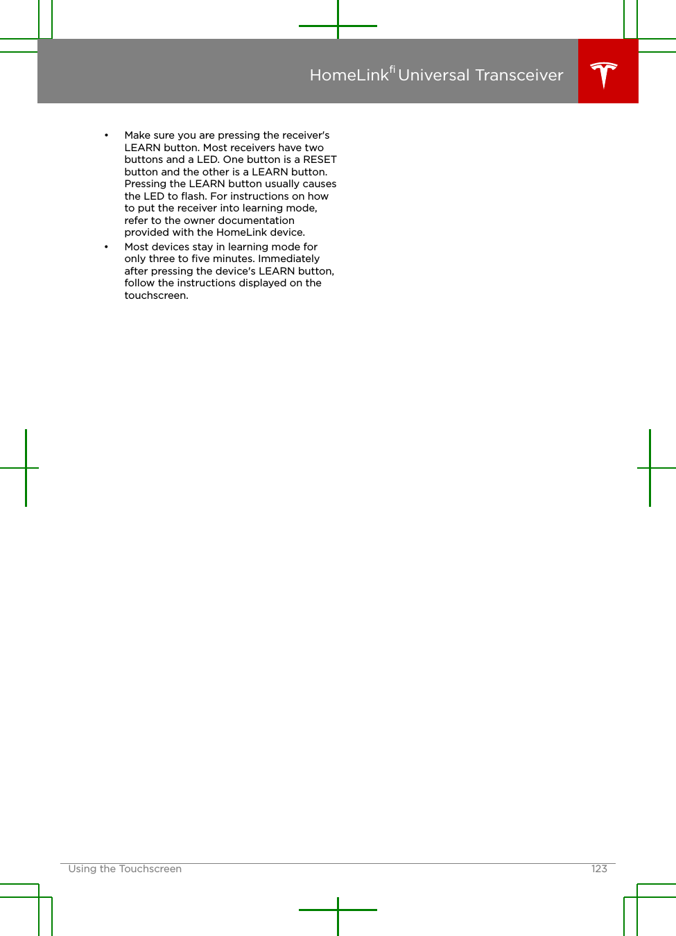 • Make sure you are pressing the receiver&apos;sLEARN button. Most receivers have twobuttons and a LED. One button is a RESETbutton and the other is a LEARN button.Pressing the LEARN button usually causesthe LED to ﬂash. For instructions on howto put the receiver into learning mode,refer to the owner documentationprovided with the HomeLink device.• Most devices stay in learning mode foronly three to ﬁve minutes. Immediatelyafter pressing the device&apos;s LEARN button,follow the instructions displayed on thetouchscreen.HomeLink® Universal TransceiverUsing the Touchscreen 123