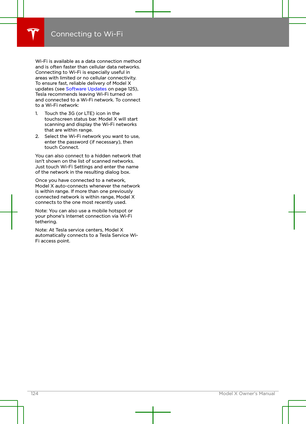 Wi-Fi is available as a data connection methodand is often faster than cellular data networks.Connecting to Wi-Fi is especially useful inareas with limited or no cellular connectivity.To ensure fast, reliable delivery of Model Xupdates (see Software Updates on page 125),Tesla recommends leaving Wi-Fi turned onand connected to a Wi-Fi network. To connectto a Wi-Fi network:1. Touch the 3G (or LTE) icon in thetouchscreen status bar. Model X will startscanning and display the Wi-Fi networksthat are within range.2. Select the Wi-Fi network you want to use,enter the password (if necessary), thentouch Connect.You can also connect to a hidden network thatisn&apos;t shown on the list of scanned networks.Just touch Wi-Fi Settings and enter the nameof the network in the resulting dialog box.Once you have connected to a network,Model X auto-connects whenever the networkis within range. If more than one previouslyconnected network is within range, Model Xconnects to the one most recently used.Note: You can also use a mobile hotspot oryour phone&apos;s Internet connection via Wi-Fitethering.Note: At Tesla service centers, Model Xautomatically connects to a Tesla Service Wi-Fi access point.Connecting to Wi-Fi124 Model X Owner&apos;s Manual