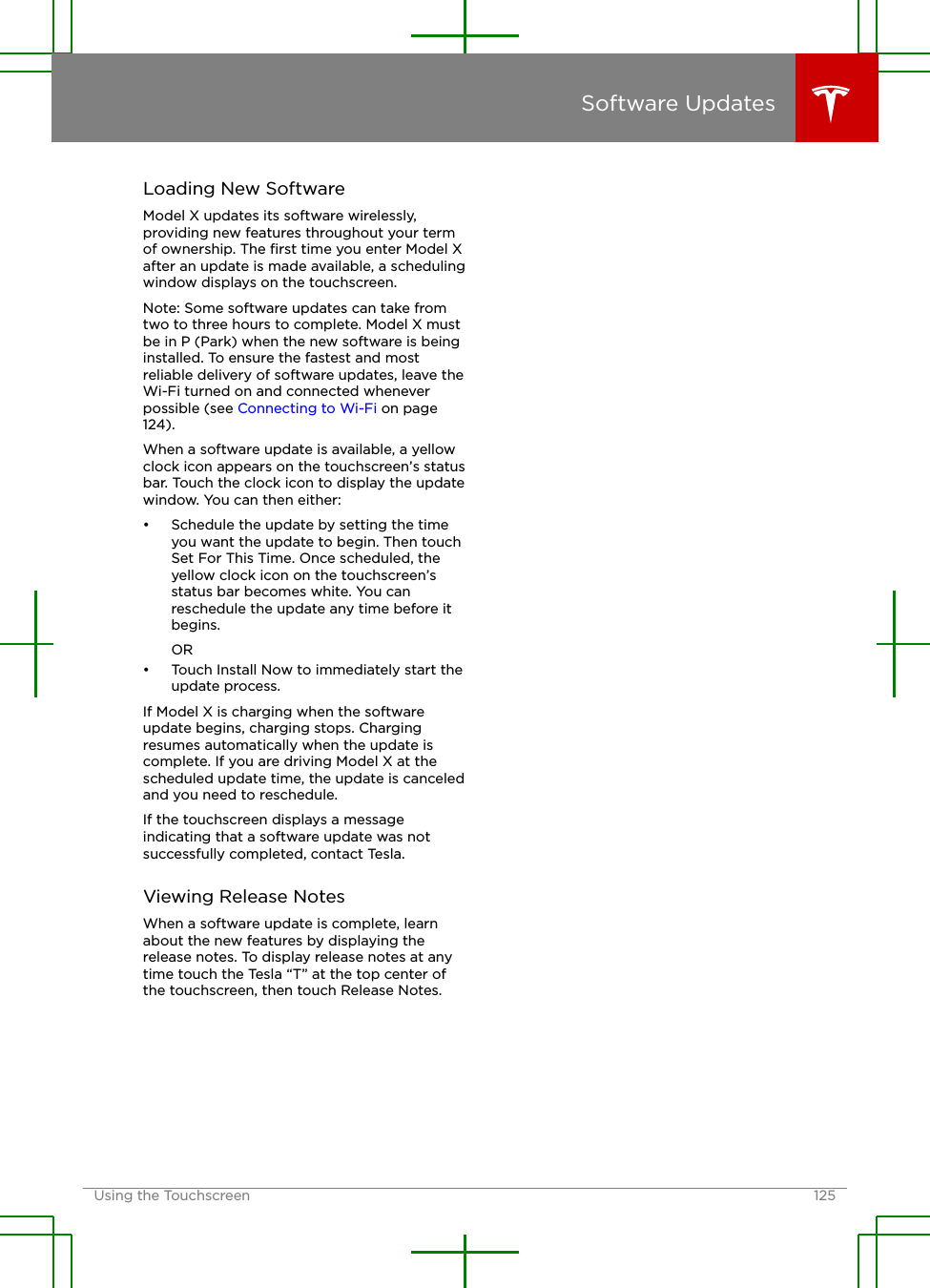 Loading New SoftwareModel X updates its software wirelessly,providing new features throughout your termof ownership. The ﬁrst time you enter Model Xafter an update is made available, a schedulingwindow displays on the touchscreen.Note: Some software updates can take fromtwo to three hours to complete. Model X mustbe in P (Park) when the new software is beinginstalled. To ensure the fastest and mostreliable delivery of software updates, leave theWi-Fi turned on and connected wheneverpossible (see Connecting to Wi-Fi on page124).When a software update is available, a yellowclock icon appears on the touchscreen’s statusbar. Touch the clock icon to display the updatewindow. You can then either:• Schedule the update by setting the timeyou want the update to begin. Then touchSet For This Time. Once scheduled, theyellow clock icon on the touchscreen’sstatus bar becomes white. You canreschedule the update any time before itbegins.OR• Touch Install Now to immediately start theupdate process.If Model X is charging when the softwareupdate begins, charging stops. Chargingresumes automatically when the update iscomplete. If you are driving Model X at thescheduled update time, the update is canceledand you need to reschedule.If the touchscreen displays a messageindicating that a software update was notsuccessfully completed, contact Tesla.Viewing Release NotesWhen a software update is complete, learnabout the new features by displaying therelease notes. To display release notes at anytime touch the Tesla “T” at the top center ofthe touchscreen, then touch Release Notes.Software UpdatesUsing the Touchscreen 125