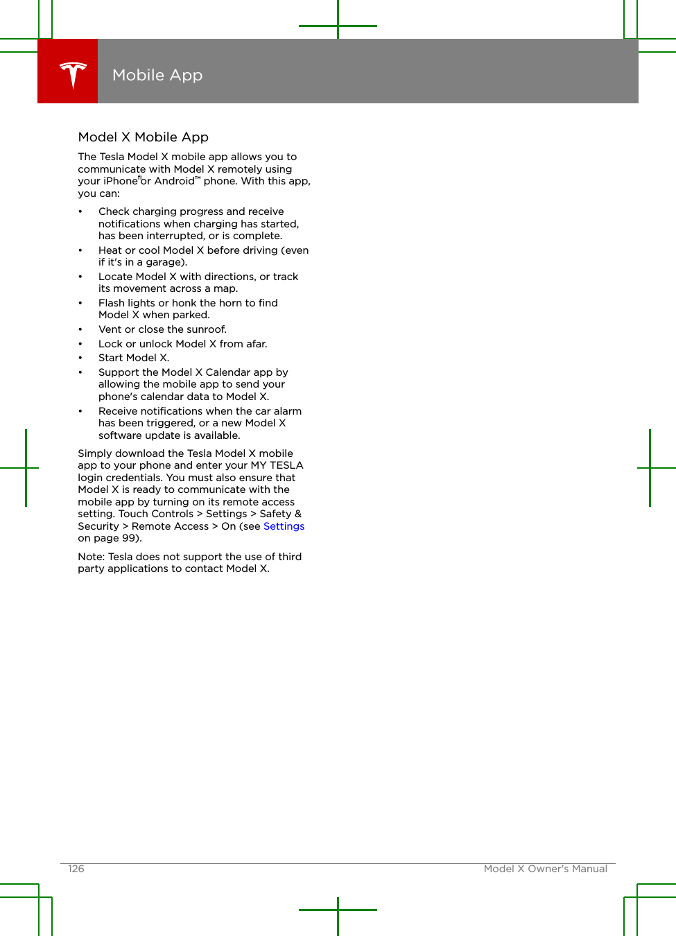 Model X Mobile AppThe Tesla Model X mobile app allows you tocommunicate with Model X remotely usingyour iPhone®or Android™ phone. With this app,you can:• Check charging progress and receivenotiﬁcations when charging has started,has been interrupted, or is complete.• Heat or cool Model X before driving (evenif it&apos;s in a garage).• Locate Model X with directions, or trackits movement across a map.• Flash lights or honk the horn to ﬁndModel X when parked.• Vent or close the sunroof.• Lock or unlock Model X from afar.• Start Model X.• Support the Model X Calendar app byallowing the mobile app to send yourphone&apos;s calendar data to Model X.• Receive notiﬁcations when the car alarmhas been triggered, or a new Model Xsoftware update is available.Simply download the Tesla Model X mobileapp to your phone and enter your MY TESLAlogin credentials. You must also ensure thatModel X is ready to communicate with themobile app by turning on its remote accesssetting. Touch Controls &gt; Settings &gt; Safety &amp;Security &gt; Remote Access &gt; On (see Settingson page 99).Note: Tesla does not support the use of thirdparty applications to contact Model X.Mobile App126 Model X Owner&apos;s Manual