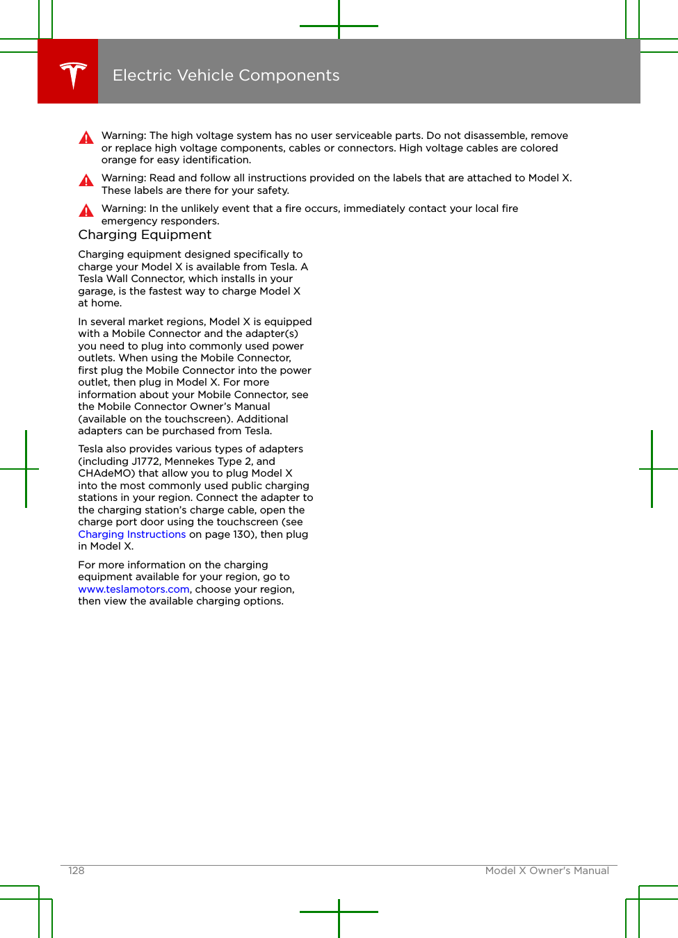 Warning: The high voltage system has no user serviceable parts. Do not disassemble, removeor replace high voltage components, cables or connectors. High voltage cables are coloredorange for easy identiﬁcation.Warning: Read and follow all instructions provided on the labels that are attached to Model X.These labels are there for your safety.Warning: In the unlikely event that a ﬁre occurs, immediately contact your local ﬁreemergency responders.Charging EquipmentCharging equipment designed speciﬁcally tocharge your Model X is available from Tesla. ATesla Wall Connector, which installs in yourgarage, is the fastest way to charge Model Xat home.In several market regions, Model X is equippedwith a Mobile Connector and the adapter(s)you need to plug into commonly used poweroutlets. When using the Mobile Connector,ﬁrst plug the Mobile Connector into the poweroutlet, then plug in Model X. For moreinformation about your Mobile Connector, seethe Mobile Connector Owner’s Manual(available on the touchscreen). Additionaladapters can be purchased from Tesla.Tesla also provides various types of adapters(including J1772, Mennekes Type 2, andCHAdeMO) that allow you to plug Model Xinto the most commonly used public chargingstations in your region. Connect the adapter tothe charging station’s charge cable, open thecharge port door using the touchscreen (see Charging Instructions on page 130), then plugin Model X.For more information on the chargingequipment available for your region, go to www.teslamotors.com, choose your region,then view the available charging options.Electric Vehicle Components128 Model X Owner&apos;s Manual