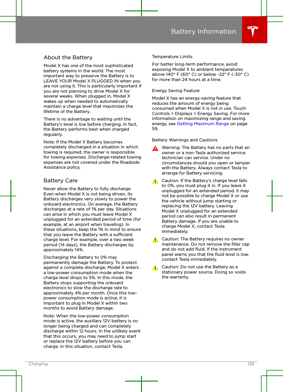 About the BatteryModel X has one of the most sophisticatedbattery systems in the world. The mostimportant way to preserve the Battery is toLEAVE YOUR Model X PLUGGED IN when youare not using it. This is particularly important ifyou are not planning to drive Model X forseveral weeks. When plugged in, Model Xwakes up when needed to automaticallymaintain a charge level that maximizes thelifetime of the Battery.There is no advantage to waiting until theBattery’s level is low before charging. In fact,the Battery performs best when chargedregularly.Note: If the Model X Battery becomescompletely discharged in a situation in whichtowing is required, the owner is responsiblefor towing expenses. Discharge-related towingexpenses are not covered under the RoadsideAssistance policy.Battery CareNever allow the Battery to fully discharge.Even when Model X is not being driven, itsBattery discharges very slowly to power theonboard electronics. On average, the Batterydischarges at a rate of 1% per day. Situationscan arise in which you must leave Model Xunplugged for an extended period of time (forexample, at an airport when traveling). Inthese situations, keep the 1% in mind to ensurethat you leave the Battery with a sucientcharge level. For example, over a two weekperiod (14 days), the Battery discharges byapproximately 14%.Discharging the Battery to 0% maypermanently damage the Battery. To protectagainst a complete discharge, Model X entersa low-power consumption mode when thecharge level drops to 5%. In this mode, theBattery stops supporting the onboardelectronics to slow the discharge rate toapproximately 4% per month. Once this low-power consumption mode is active, it isimportant to plug in Model X within twomonths to avoid Battery damage.Note: When the low-power consumptionmode is active, the auxiliary 12V battery is nolonger being charged and can completelydischarge within 12 hours. In the unlikely eventthat this occurs, you may need to jump startor replace the 12V battery before you cancharge. In this situation, contact Tesla.Temperature LimitsFor better long-term performance, avoidexposing Model X to ambient temperaturesabove 140° F (60° C) or below -22° F (-30° C)for more than 24 hours at a time.Energy Saving FeatureModel X has an energy-saving feature thatreduces the amount of energy beingconsumed when Model X is not in use. TouchControls &gt; Displays &gt; Energy Saving. For moreinformation on maximizing range and savingenergy, see Getting Maximum Range on page59.Battery Warnings and CautionsWarning: The Battery has no parts that anowner or a non-Tesla authorized servicetechnician can service. Under nocircumstances should you open or tamperwith the Battery. Always contact Tesla toarrange for Battery servicing.Caution: If the Battery’s charge level fallsto 0%, you must plug it in. If you leave itunplugged for an extended period, it maynot be possible to charge Model X or usethe vehicle without jump starting orreplacing the 12V battery. LeavingModel X unplugged for an extendedperiod can also result in permanentBattery damage. If you are unable tocharge Model X, contact Teslaimmediately.Caution: The Battery requires no ownermaintenance. Do not remove the ﬁller capand do not add ﬂuid. If the instrumentpanel warns you that the ﬂuid level is low,contact Tesla immediately.Caution: Do not use the Battery as astationary power source. Doing so voidsthe warranty.Battery InformationCharging 129