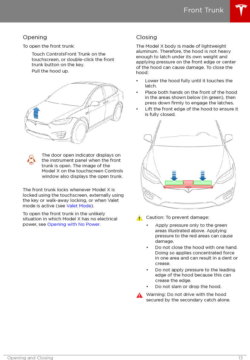 OpeningTo open the front trunk:Touch ControlsFront Trunk on thetouchscreen, or double-click the fronttrunk button on the key.Pull the hood up.The door open indicator displays onthe instrument panel when the fronttrunk is open. The image of theModel X on the touchscreen Controlswindow also displays the open trunk.The front trunk locks whenever Model X islocked using the touchscreen, externally usingthe key or walk-away locking, or when Valetmode is active (see Valet Mode).To open the front trunk in the unlikelysituation in which Model X has no electricalpower, see Opening with No Power.ClosingThe Model X body is made of lightweightaluminum. Therefore, the hood is not heavyenough to latch under its own weight andapplying pressure on the front edge or centerof the hood can cause damage. To close thehood:• Lower the hood fully until it touches thelatch.• Place both hands on the front of the hoodin the areas shown below (in green), thenpress down ﬁrmly to engage the latches.• Lift the front edge of the hood to ensure itis fully closed.Caution: To prevent damage:• Apply pressure only to the greenareas illustrated above. Applyingpressure to the red areas can causedamage.• Do not close the hood with one hand.Doing so applies concentrated forcein one area and can result in a dent orcrease.• Do not apply pressure to the leadingedge of the hood because this cancrease the edge.• Do not slam or drop the hood.Warning: Do not drive with the hoodsecured by the secondary catch alone.Front TrunkOpening and Closing 13