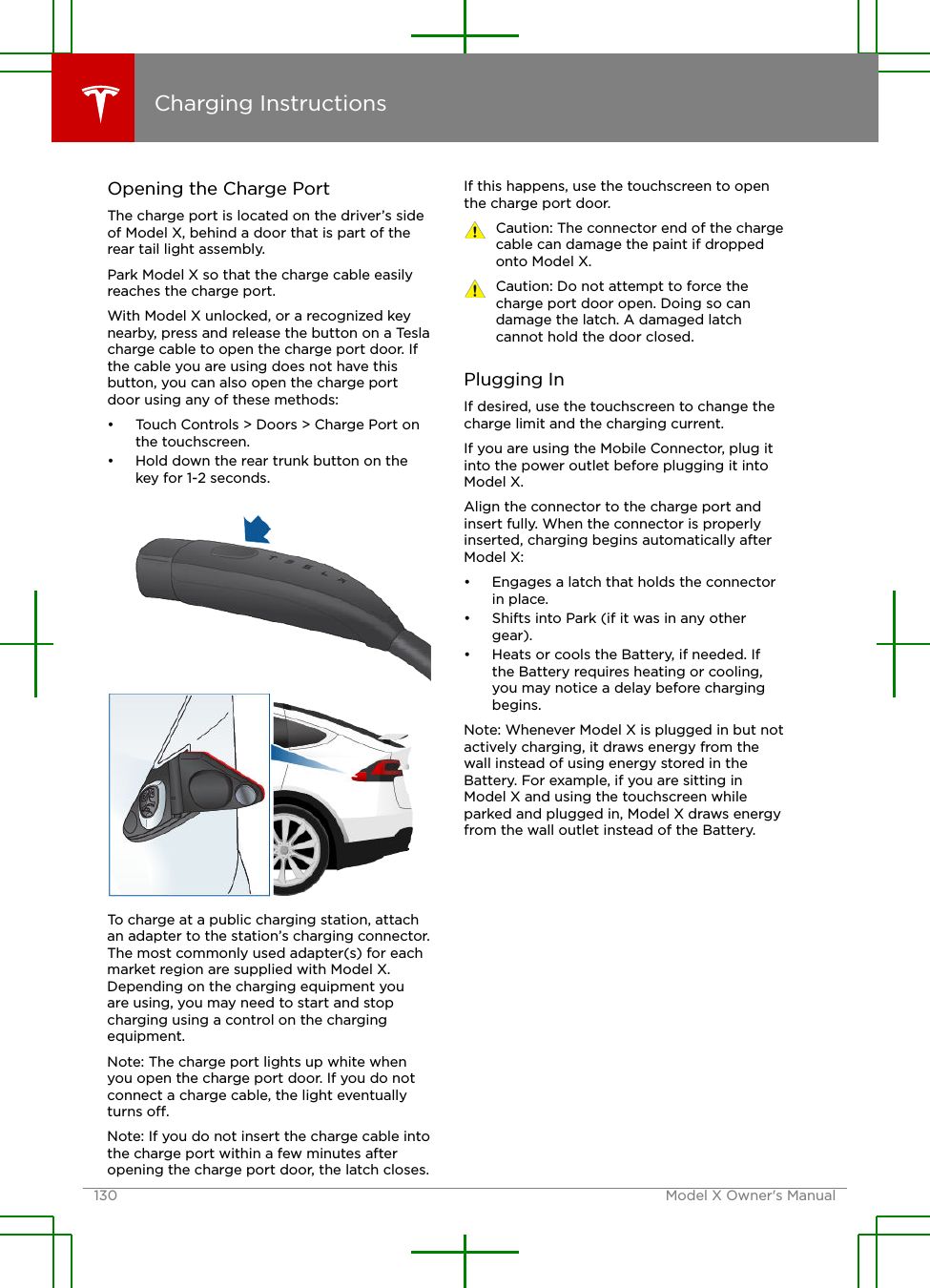 Opening the Charge PortThe charge port is located on the driver’s sideof Model X, behind a door that is part of therear tail light assembly.Park Model X so that the charge cable easilyreaches the charge port.With Model X unlocked, or a recognized keynearby, press and release the button on a Teslacharge cable to open the charge port door. Ifthe cable you are using does not have thisbutton, you can also open the charge portdoor using any of these methods:• Touch Controls &gt; Doors &gt; Charge Port onthe touchscreen.• Hold down the rear trunk button on thekey for 1-2 seconds.To charge at a public charging station, attachan adapter to the station’s charging connector.The most commonly used adapter(s) for eachmarket region are supplied with Model X.Depending on the charging equipment youare using, you may need to start and stopcharging using a control on the chargingequipment.Note: The charge port lights up white whenyou open the charge port door. If you do notconnect a charge cable, the light eventuallyturns o.Note: If you do not insert the charge cable intothe charge port within a few minutes afteropening the charge port door, the latch closes.If this happens, use the touchscreen to openthe charge port door.Caution: The connector end of the chargecable can damage the paint if droppedonto Model X.Caution: Do not attempt to force thecharge port door open. Doing so candamage the latch. A damaged latchcannot hold the door closed.Plugging InIf desired, use the touchscreen to change thecharge limit and the charging current.If you are using the Mobile Connector, plug itinto the power outlet before plugging it intoModel X.Align the connector to the charge port andinsert fully. When the connector is properlyinserted, charging begins automatically afterModel X:• Engages a latch that holds the connectorin place.• Shifts into Park (if it was in any othergear).• Heats or cools the Battery, if needed. Ifthe Battery requires heating or cooling,you may notice a delay before chargingbegins.Note: Whenever Model X is plugged in but notactively charging, it draws energy from thewall instead of using energy stored in theBattery. For example, if you are sitting inModel X and using the touchscreen whileparked and plugged in, Model X draws energyfrom the wall outlet instead of the Battery.Charging Instructions130 Model X Owner&apos;s Manual