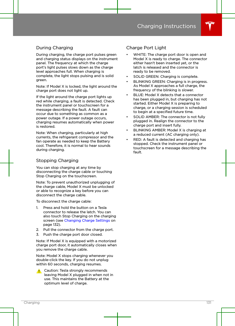 During ChargingDuring charging, the charge port pulses greenand charging status displays on the instrumentpanel. The frequency at which the chargeport’s light pulses slows down as the chargelevel approaches full. When charging iscomplete, the light stops pulsing and is solidgreen.Note: If Model X is locked, the light around thecharge port does not light up.If the light around the charge port lights upred while charging, a fault is detected. Checkthe instrument panel or touchscreen for amessage describing the fault. A fault canoccur due to something as common as apower outage. If a power outage occurs,charging resumes automatically when poweris restored.Note: When charging, particularly at highcurrents, the refrigerant compressor and thefan operate as needed to keep the Batterycool. Therefore, it is normal to hear soundsduring charging.Stopping ChargingYou can stop charging at any time bydisconnecting the charge cable or touchingStop Charging on the touchscreen.Note: To prevent unauthorized unplugging ofthe charge cable, Model X must be unlockedor able to recognize a key before you candisconnect the charge cable.To disconnect the charge cable:1. Press and hold the button on a Teslaconnector to release the latch. You canalso touch Stop Charging on the chargingscreen (see Changing Charge Settings onpage 132).2. Pull the connector from the charge port.3. Push the charge port door closed.Note: If Model X is equipped with a motorizedcharge port door, it automatically closes whenyou remove the charge cable.Note: Model X stops charging whenever youdouble-click the key. If you do not unplugwithin 60 seconds, charging resumes.Caution: Tesla strongly recommendsleaving Model X plugged in when not inuse. This maintains the Battery at theoptimum level of charge.Charge Port Light• WHITE: The charge port door is open andModel X is ready to charge. The connectoreither hasn&apos;t been inserted yet, or thelatch is released and the connector isready to be removed.• SOLID GREEN: Charging is complete.• BLINKING GREEN: Charging is in progress.As Model X approaches a full charge, thefrequency of the blinking is slower.• BLUE: Model X detects that a connectorhas been plugged in, but charging has notstarted. Either Model X is preparing tocharge, or a charging session is scheduledto begin at a speciﬁed future time.• SOLID AMBER: The connector is not fullyplugged in. Realign the connector to thecharge port and insert fully.• BLINKING AMBER: Model X is charging ata reduced current (AC charging only).• RED: A fault is detected and charging hasstopped. Check the instrument panel ortouchscreen for a message describing thefault.Charging InstructionsCharging 131