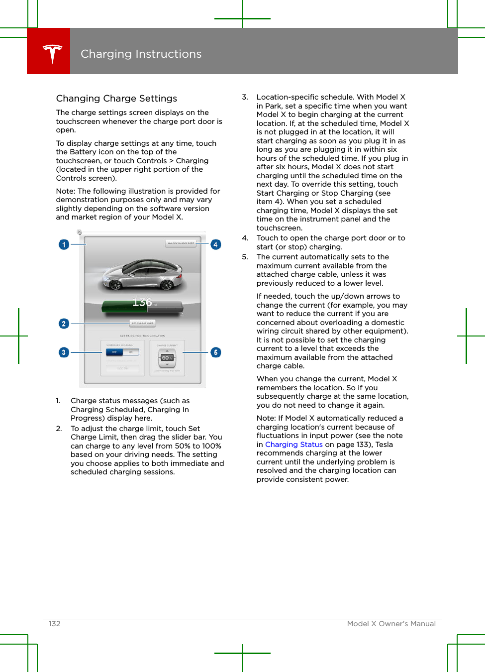 Changing Charge SettingsThe charge settings screen displays on thetouchscreen whenever the charge port door isopen.To display charge settings at any time, touchthe Battery icon on the top of thetouchscreen, or touch Controls &gt; Charging(located in the upper right portion of theControls screen).Note: The following illustration is provided fordemonstration purposes only and may varyslightly depending on the software versionand market region of your Model X.1. Charge status messages (such asCharging Scheduled, Charging InProgress) display here.2. To adjust the charge limit, touch SetCharge Limit, then drag the slider bar. Youcan charge to any level from 50% to 100%based on your driving needs. The settingyou choose applies to both immediate andscheduled charging sessions.3. Location-speciﬁc schedule. With Model Xin Park, set a speciﬁc time when you wantModel X to begin charging at the currentlocation. If, at the scheduled time, Model Xis not plugged in at the location, it willstart charging as soon as you plug it in aslong as you are plugging it in within sixhours of the scheduled time. If you plug inafter six hours, Model X does not startcharging until the scheduled time on thenext day. To override this setting, touchStart Charging or Stop Charging (seeitem 4). When you set a scheduledcharging time, Model X displays the settime on the instrument panel and thetouchscreen.4. Touch to open the charge port door or tostart (or stop) charging.5. The current automatically sets to themaximum current available from theattached charge cable, unless it waspreviously reduced to a lower level.If needed, touch the up/down arrows tochange the current (for example, you maywant to reduce the current if you areconcerned about overloading a domesticwiring circuit shared by other equipment).It is not possible to set the chargingcurrent to a level that exceeds themaximum available from the attachedcharge cable.When you change the current, Model Xremembers the location. So if yousubsequently charge at the same location,you do not need to change it again.Note: If Model X automatically reduced acharging location&apos;s current because ofﬂuctuations in input power (see the notein Charging Status on page 133), Teslarecommends charging at the lowercurrent until the underlying problem isresolved and the charging location canprovide consistent power.Charging Instructions132 Model X Owner&apos;s Manual