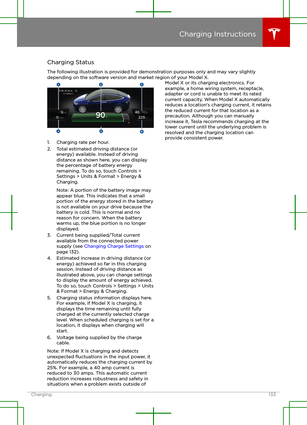 Charging StatusThe following illustration is provided for demonstration purposes only and may vary slightlydepending on the software version and market region of your Model X.1. Charging rate per hour.2. Total estimated driving distance (orenergy) available. Instead of drivingdistance as shown here, you can displaythe percentage of battery energyremaining. To do so, touch Controls &gt;Settings &gt; Units &amp; Format &gt; Energy &amp;Charging.Note: A portion of the battery image mayappear blue. This indicates that a smallportion of the energy stored in the batteryis not available on your drive because thebattery is cold. This is normal and noreason for concern. When the batterywarms up, the blue portion is no longerdisplayed.3. Current being supplied/Total currentavailable from the connected powersupply (see Changing Charge Settings onpage 132).4. Estimated increase in driving distance (orenergy) achieved so far in this chargingsession. Instead of driving distance asillustrated above, you can change settingsto display the amount of energy achieved.To do so, touch Controls &gt; Settings &gt; Units&amp; Format &gt; Energy &amp; Charging.5. Charging status information displays here.For example, if Model X is charging, itdisplays the time remaining until fullycharged at the currently selected chargelevel. When scheduled charging is set for alocation, it displays when charging willstart.6. Voltage being supplied by the chargecable.Note: If Model X is charging and detectsunexpected ﬂuctuations in the input power, itautomatically reduces the charging current by25%. For example, a 40 amp current isreduced to 30 amps. This automatic currentreduction increases robustness and safety insituations when a problem exists outside ofModel X or its charging electronics. Forexample, a home wiring system, receptacle,adapter or cord is unable to meet its ratedcurrent capacity. When Model X automaticallyreduces a location&apos;s charging current, it retainsthe reduced current for that location as aprecaution. Although you can manuallyincrease it, Tesla recommends charging at thelower current until the underlying problem isresolved and the charging location canprovide consistent power.Charging InstructionsCharging 133