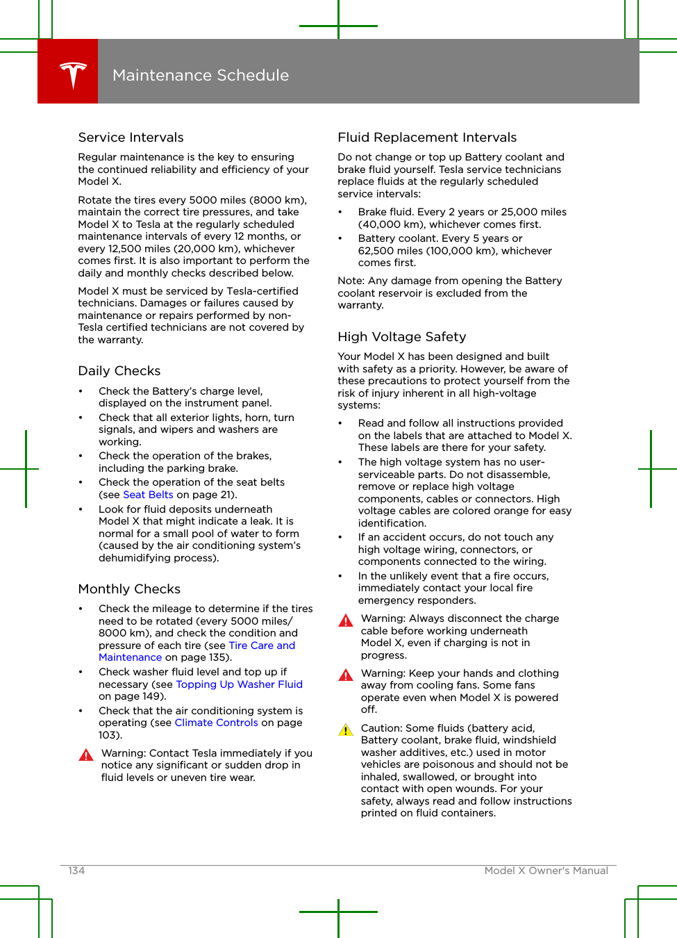 Service IntervalsRegular maintenance is the key to ensuringthe continued reliability and eciency of yourModel X.Rotate the tires every 5000 miles (8000 km),maintain the correct tire pressures, and takeModel X to Tesla at the regularly scheduledmaintenance intervals of every 12 months, orevery 12,500 miles (20,000 km), whichevercomes ﬁrst. It is also important to perform thedaily and monthly checks described below.Model X must be serviced by Tesla-certiﬁedtechnicians. Damages or failures caused bymaintenance or repairs performed by non-Tesla certiﬁed technicians are not covered bythe warranty.Daily Checks• Check the Battery’s charge level,displayed on the instrument panel.• Check that all exterior lights, horn, turnsignals, and wipers and washers areworking.• Check the operation of the brakes,including the parking brake.• Check the operation of the seat belts(see Seat Belts on page 21).• Look for ﬂuid deposits underneathModel X that might indicate a leak. It isnormal for a small pool of water to form(caused by the air conditioning system’sdehumidifying process).Monthly Checks• Check the mileage to determine if the tiresneed to be rotated (every 5000 miles/8000 km), and check the condition andpressure of each tire (see Tire Care andMaintenance on page 135).• Check washer ﬂuid level and top up ifnecessary (see Topping Up Washer Fluidon page 149).• Check that the air conditioning system isoperating (see Climate Controls on page103).Warning: Contact Tesla immediately if younotice any signiﬁcant or sudden drop inﬂuid levels or uneven tire wear.Fluid Replacement IntervalsDo not change or top up Battery coolant andbrake ﬂuid yourself. Tesla service techniciansreplace ﬂuids at the regularly scheduledservice intervals:• Brake ﬂuid. Every 2 years or 25,000 miles(40,000 km), whichever comes ﬁrst.• Battery coolant. Every 5 years or62,500 miles (100,000 km), whichevercomes ﬁrst.Note: Any damage from opening the Batterycoolant reservoir is excluded from thewarranty.High Voltage SafetyYour Model X has been designed and builtwith safety as a priority. However, be aware ofthese precautions to protect yourself from therisk of injury inherent in all high-voltagesystems:• Read and follow all instructions providedon the labels that are attached to Model X.These labels are there for your safety.• The high voltage system has no user-serviceable parts. Do not disassemble,remove or replace high voltagecomponents, cables or connectors. Highvoltage cables are colored orange for easyidentiﬁcation.• If an accident occurs, do not touch anyhigh voltage wiring, connectors, orcomponents connected to the wiring.• In the unlikely event that a ﬁre occurs,immediately contact your local ﬁreemergency responders.Warning: Always disconnect the chargecable before working underneathModel X, even if charging is not inprogress.Warning: Keep your hands and clothingaway from cooling fans. Some fansoperate even when Model X is poweredo.Caution: Some ﬂuids (battery acid,Battery coolant, brake ﬂuid, windshieldwasher additives, etc.) used in motorvehicles are poisonous and should not beinhaled, swallowed, or brought intocontact with open wounds. For yoursafety, always read and follow instructionsprinted on ﬂuid containers.Maintenance Schedule134 Model X Owner&apos;s Manual