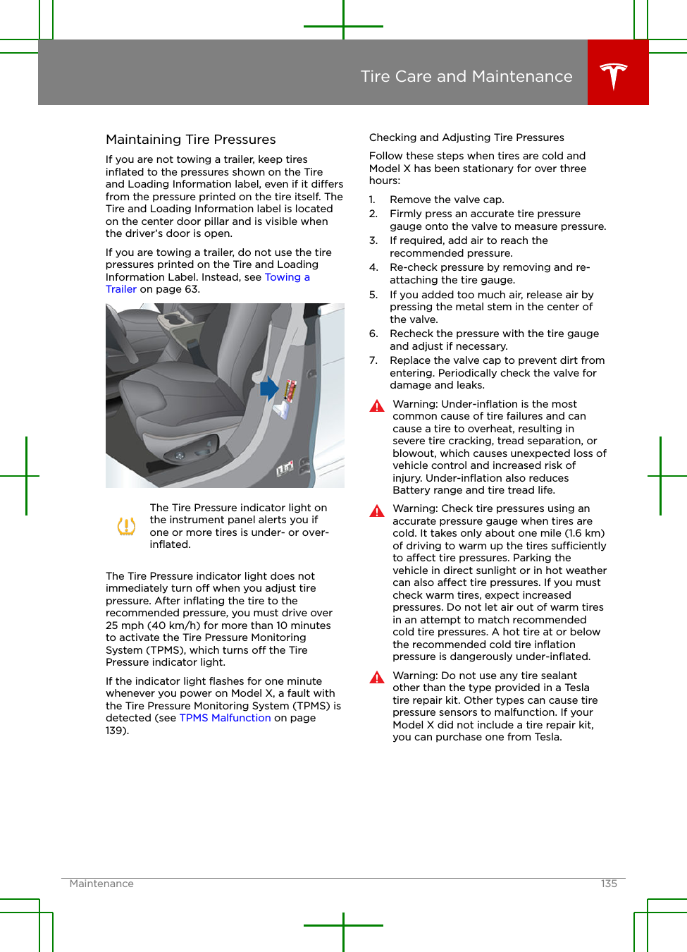 Maintaining Tire PressuresIf you are not towing a trailer, keep tiresinﬂated to the pressures shown on the Tireand Loading Information label, even if it diersfrom the pressure printed on the tire itself. TheTire and Loading Information label is locatedon the center door pillar and is visible whenthe driver’s door is open.If you are towing a trailer, do not use the tirepressures printed on the Tire and LoadingInformation Label. Instead, see Towing aTrailer on page 63.The Tire Pressure indicator light onthe instrument panel alerts you ifone or more tires is under- or over-inﬂated.The Tire Pressure indicator light does notimmediately turn o when you adjust tirepressure. After inﬂating the tire to therecommended pressure, you must drive over25 mph (40 km/h) for more than 10 minutesto activate the Tire Pressure MonitoringSystem (TPMS), which turns o the TirePressure indicator light.If the indicator light ﬂashes for one minutewhenever you power on Model X, a fault withthe Tire Pressure Monitoring System (TPMS) isdetected (see TPMS Malfunction on page139).Checking and Adjusting Tire PressuresFollow these steps when tires are cold andModel X has been stationary for over threehours:1. Remove the valve cap.2. Firmly press an accurate tire pressuregauge onto the valve to measure pressure.3. If required, add air to reach therecommended pressure.4. Re-check pressure by removing and re-attaching the tire gauge.5. If you added too much air, release air bypressing the metal stem in the center ofthe valve.6. Recheck the pressure with the tire gaugeand adjust if necessary.7. Replace the valve cap to prevent dirt fromentering. Periodically check the valve fordamage and leaks.Warning: Under-inﬂation is the mostcommon cause of tire failures and cancause a tire to overheat, resulting insevere tire cracking, tread separation, orblowout, which causes unexpected loss ofvehicle control and increased risk ofinjury. Under-inﬂation also reducesBattery range and tire tread life.Warning: Check tire pressures using anaccurate pressure gauge when tires arecold. It takes only about one mile (1.6 km)of driving to warm up the tires sucientlyto aect tire pressures. Parking thevehicle in direct sunlight or in hot weathercan also aect tire pressures. If you mustcheck warm tires, expect increasedpressures. Do not let air out of warm tiresin an attempt to match recommendedcold tire pressures. A hot tire at or belowthe recommended cold tire inﬂationpressure is dangerously under-inﬂated.Warning: Do not use any tire sealantother than the type provided in a Teslatire repair kit. Other types can cause tirepressure sensors to malfunction. If yourModel X did not include a tire repair kit,you can purchase one from Tesla.Tire Care and MaintenanceMaintenance 135