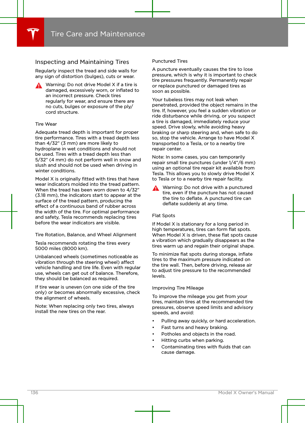 Inspecting and Maintaining TiresRegularly inspect the tread and side walls forany sign of distortion (bulges), cuts or wear.Warning: Do not drive Model X if a tire isdamaged, excessively worn, or inﬂated toan incorrect pressure. Check tiresregularly for wear, and ensure there areno cuts, bulges or exposure of the ply/cord structure.Tire WearAdequate tread depth is important for propertire performance. Tires with a tread depth lessthan 4/32” (3 mm) are more likely tohydroplane in wet conditions and should notbe used. Tires with a tread depth less than5/32” (4 mm) do not perform well in snow andslush and should not be used when driving inwinter conditions.Model X is originally ﬁtted with tires that havewear indicators molded into the tread pattern.When the tread has been worn down to 4/32”(3.18 mm), the indicators start to appear at thesurface of the tread pattern, producing theeect of a continuous band of rubber acrossthe width of the tire. For optimal performanceand safety, Tesla recommends replacing tiresbefore the wear indicators are visible.Tire Rotation, Balance, and Wheel AlignmentTesla recommends rotating the tires every5000 miles (8000 km).Unbalanced wheels (sometimes noticeable asvibration through the steering wheel) aectvehicle handling and tire life. Even with regularuse, wheels can get out of balance. Therefore,they should be balanced as required.If tire wear is uneven (on one side of the tireonly) or becomes abnormally excessive, checkthe alignment of wheels.Note: When replacing only two tires, alwaysinstall the new tires on the rear.Punctured TiresA puncture eventually causes the tire to losepressure, which is why it is important to checktire pressures frequently. Permanently repairor replace punctured or damaged tires assoon as possible.Your tubeless tires may not leak whenpenetrated, provided the object remains in thetire. If, however, you feel a sudden vibration orride disturbance while driving, or you suspecta tire is damaged, immediately reduce yourspeed. Drive slowly, while avoiding heavybraking or sharp steering and, when safe to doso, stop the vehicle. Arrange to have Model Xtransported to a Tesla, or to a nearby tirerepair center.Note: In some cases, you can temporarilyrepair small tire punctures (under 1/4”/6 mm)using an optional tire repair kit available fromTesla. This allows you to slowly drive Model Xto Tesla or to a nearby tire repair facility.Warning: Do not drive with a puncturedtire, even if the puncture has not causedthe tire to deﬂate. A punctured tire candeﬂate suddenly at any time.Flat SpotsIf Model X is stationary for a long period inhigh temperatures, tires can form ﬂat spots.When Model X is driven, these ﬂat spots causea vibration which gradually disappears as thetires warm up and regain their original shape.To minimize ﬂat spots during storage, inﬂatetires to the maximum pressure indicated onthe tire wall. Then, before driving, release airto adjust tire pressure to the recommendedlevels.Improving Tire MileageTo improve the mileage you get from yourtires, maintain tires at the recommended tirepressures, observe speed limits and advisoryspeeds, and avoid:• Pulling away quickly, or hard acceleration.• Fast turns and heavy braking.• Potholes and objects in the road.• Hitting curbs when parking.• Contaminating tires with ﬂuids that cancause damage.Tire Care and Maintenance136 Model X Owner&apos;s Manual