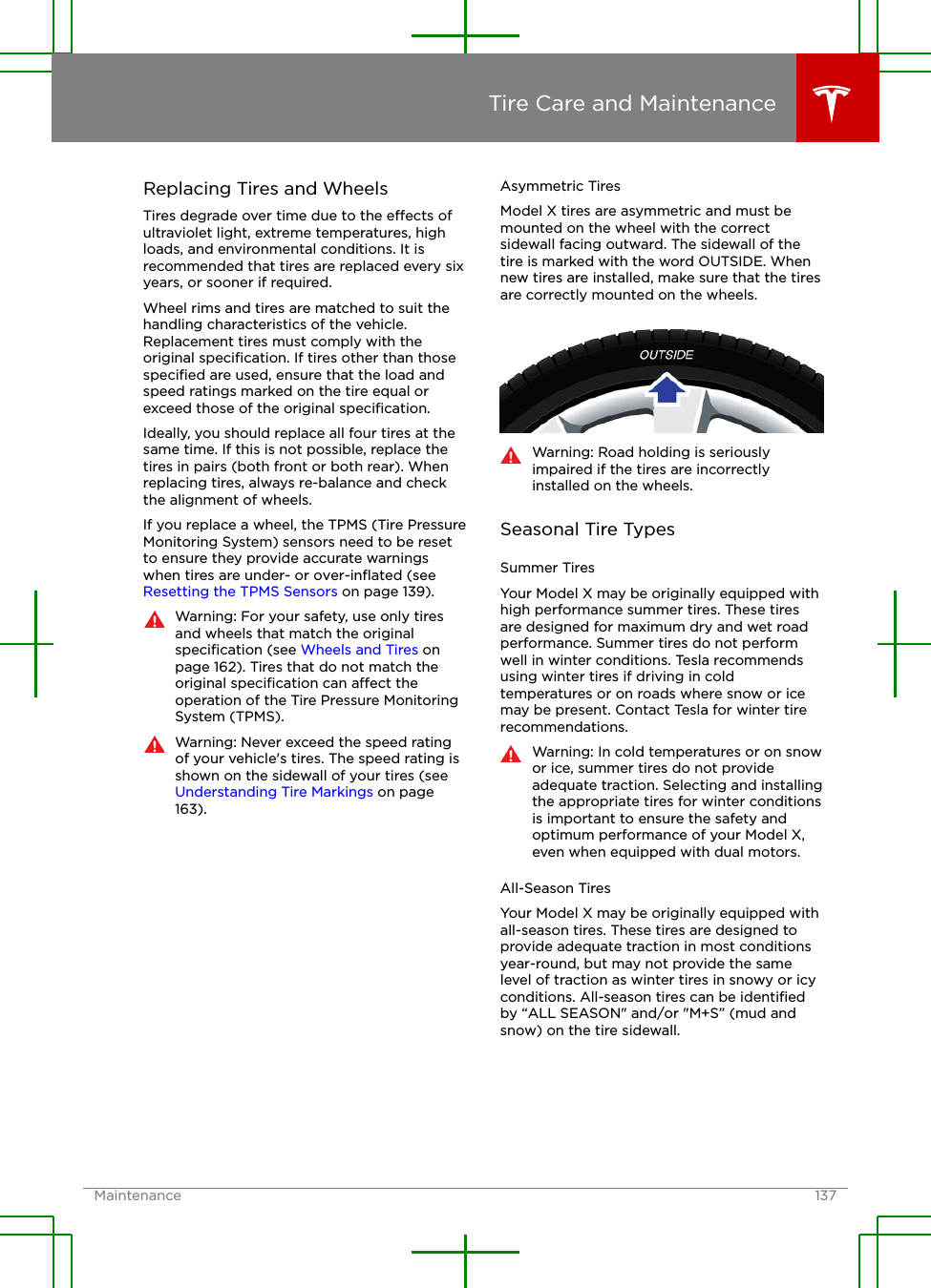 Replacing Tires and WheelsTires degrade over time due to the eects ofultraviolet light, extreme temperatures, highloads, and environmental conditions. It isrecommended that tires are replaced every sixyears, or sooner if required.Wheel rims and tires are matched to suit thehandling characteristics of the vehicle.Replacement tires must comply with theoriginal speciﬁcation. If tires other than thosespeciﬁed are used, ensure that the load andspeed ratings marked on the tire equal orexceed those of the original speciﬁcation.Ideally, you should replace all four tires at thesame time. If this is not possible, replace thetires in pairs (both front or both rear). Whenreplacing tires, always re-balance and checkthe alignment of wheels.If you replace a wheel, the TPMS (Tire PressureMonitoring System) sensors need to be resetto ensure they provide accurate warningswhen tires are under- or over-inﬂated (see Resetting the TPMS Sensors on page 139).Warning: For your safety, use only tiresand wheels that match the originalspeciﬁcation (see Wheels and Tires onpage 162). Tires that do not match theoriginal speciﬁcation can aect theoperation of the Tire Pressure MonitoringSystem (TPMS).Warning: Never exceed the speed ratingof your vehicle&apos;s tires. The speed rating isshown on the sidewall of your tires (see Understanding Tire Markings on page163).Asymmetric TiresModel X tires are asymmetric and must bemounted on the wheel with the correctsidewall facing outward. The sidewall of thetire is marked with the word OUTSIDE. Whennew tires are installed, make sure that the tiresare correctly mounted on the wheels.Warning: Road holding is seriouslyimpaired if the tires are incorrectlyinstalled on the wheels.Seasonal Tire TypesSummer TiresYour Model X may be originally equipped withhigh performance summer tires. These tiresare designed for maximum dry and wet roadperformance. Summer tires do not performwell in winter conditions. Tesla recommendsusing winter tires if driving in coldtemperatures or on roads where snow or icemay be present. Contact Tesla for winter tirerecommendations.Warning: In cold temperatures or on snowor ice, summer tires do not provideadequate traction. Selecting and installingthe appropriate tires for winter conditionsis important to ensure the safety andoptimum performance of your Model X,even when equipped with dual motors.All-Season TiresYour Model X may be originally equipped withall-season tires. These tires are designed toprovide adequate traction in most conditionsyear-round, but may not provide the samelevel of traction as winter tires in snowy or icyconditions. All-season tires can be identiﬁedby “ALL SEASON&quot; and/or &quot;M+S” (mud andsnow) on the tire sidewall.Tire Care and MaintenanceMaintenance 137