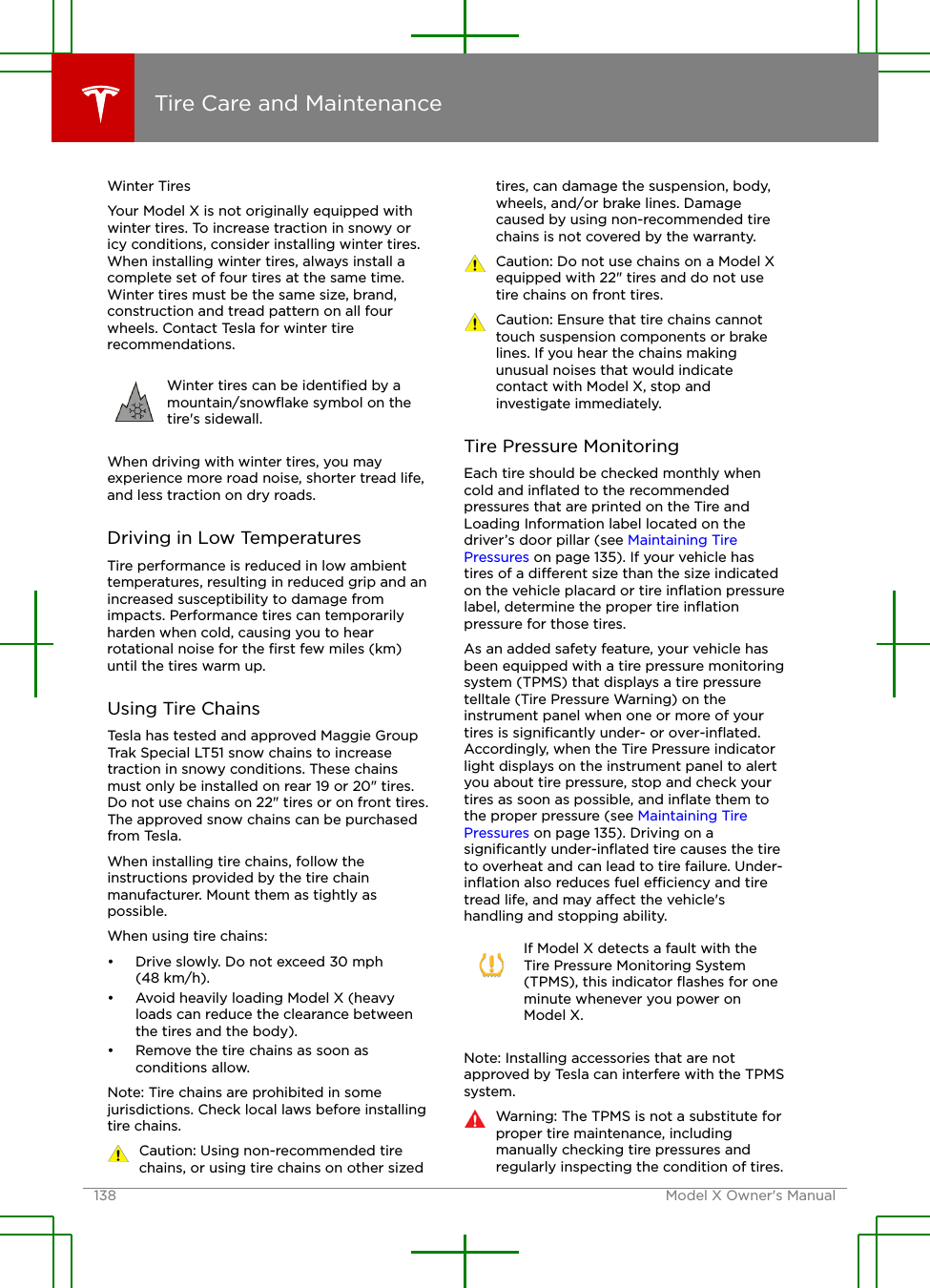 Winter TiresYour Model X is not originally equipped withwinter tires. To increase traction in snowy oricy conditions, consider installing winter tires.When installing winter tires, always install acomplete set of four tires at the same time.Winter tires must be the same size, brand,construction and tread pattern on all fourwheels. Contact Tesla for winter tirerecommendations.Winter tires can be identiﬁed by amountain/snowﬂake symbol on thetire&apos;s sidewall.When driving with winter tires, you mayexperience more road noise, shorter tread life,and less traction on dry roads.Driving in Low TemperaturesTire performance is reduced in low ambienttemperatures, resulting in reduced grip and anincreased susceptibility to damage fromimpacts. Performance tires can temporarilyharden when cold, causing you to hearrotational noise for the ﬁrst few miles (km)until the tires warm up.Using Tire ChainsTesla has tested and approved Maggie GroupTrak Special LT51 snow chains to increasetraction in snowy conditions. These chainsmust only be installed on rear 19 or 20&quot; tires.Do not use chains on 22&quot; tires or on front tires.The approved snow chains can be purchasedfrom Tesla.When installing tire chains, follow theinstructions provided by the tire chainmanufacturer. Mount them as tightly aspossible.When using tire chains:• Drive slowly. Do not exceed 30 mph(48 km/h).• Avoid heavily loading Model X (heavyloads can reduce the clearance betweenthe tires and the body).• Remove the tire chains as soon asconditions allow.Note: Tire chains are prohibited in somejurisdictions. Check local laws before installingtire chains.Caution: Using non-recommended tirechains, or using tire chains on other sizedtires, can damage the suspension, body,wheels, and/or brake lines. Damagecaused by using non-recommended tirechains is not covered by the warranty.Caution: Do not use chains on a Model Xequipped with 22&quot; tires and do not usetire chains on front tires.Caution: Ensure that tire chains cannottouch suspension components or brakelines. If you hear the chains makingunusual noises that would indicatecontact with Model X, stop andinvestigate immediately.Tire Pressure MonitoringEach tire should be checked monthly whencold and inﬂated to the recommendedpressures that are printed on the Tire andLoading Information label located on thedriver’s door pillar (see Maintaining TirePressures on page 135). If your vehicle hastires of a dierent size than the size indicatedon the vehicle placard or tire inﬂation pressurelabel, determine the proper tire inﬂationpressure for those tires.As an added safety feature, your vehicle hasbeen equipped with a tire pressure monitoringsystem (TPMS) that displays a tire pressuretelltale (Tire Pressure Warning) on theinstrument panel when one or more of yourtires is signiﬁcantly under- or over-inﬂated.Accordingly, when the Tire Pressure indicatorlight displays on the instrument panel to alertyou about tire pressure, stop and check yourtires as soon as possible, and inﬂate them tothe proper pressure (see Maintaining TirePressures on page 135). Driving on asigniﬁcantly under-inﬂated tire causes the tireto overheat and can lead to tire failure. Under-inﬂation also reduces fuel eciency and tiretread life, and may aect the vehicle&apos;shandling and stopping ability.If Model X detects a fault with theTire Pressure Monitoring System(TPMS), this indicator ﬂashes for oneminute whenever you power onModel X.Note: Installing accessories that are notapproved by Tesla can interfere with the TPMSsystem.Warning: The TPMS is not a substitute forproper tire maintenance, includingmanually checking tire pressures andregularly inspecting the condition of tires.Tire Care and Maintenance138 Model X Owner&apos;s Manual