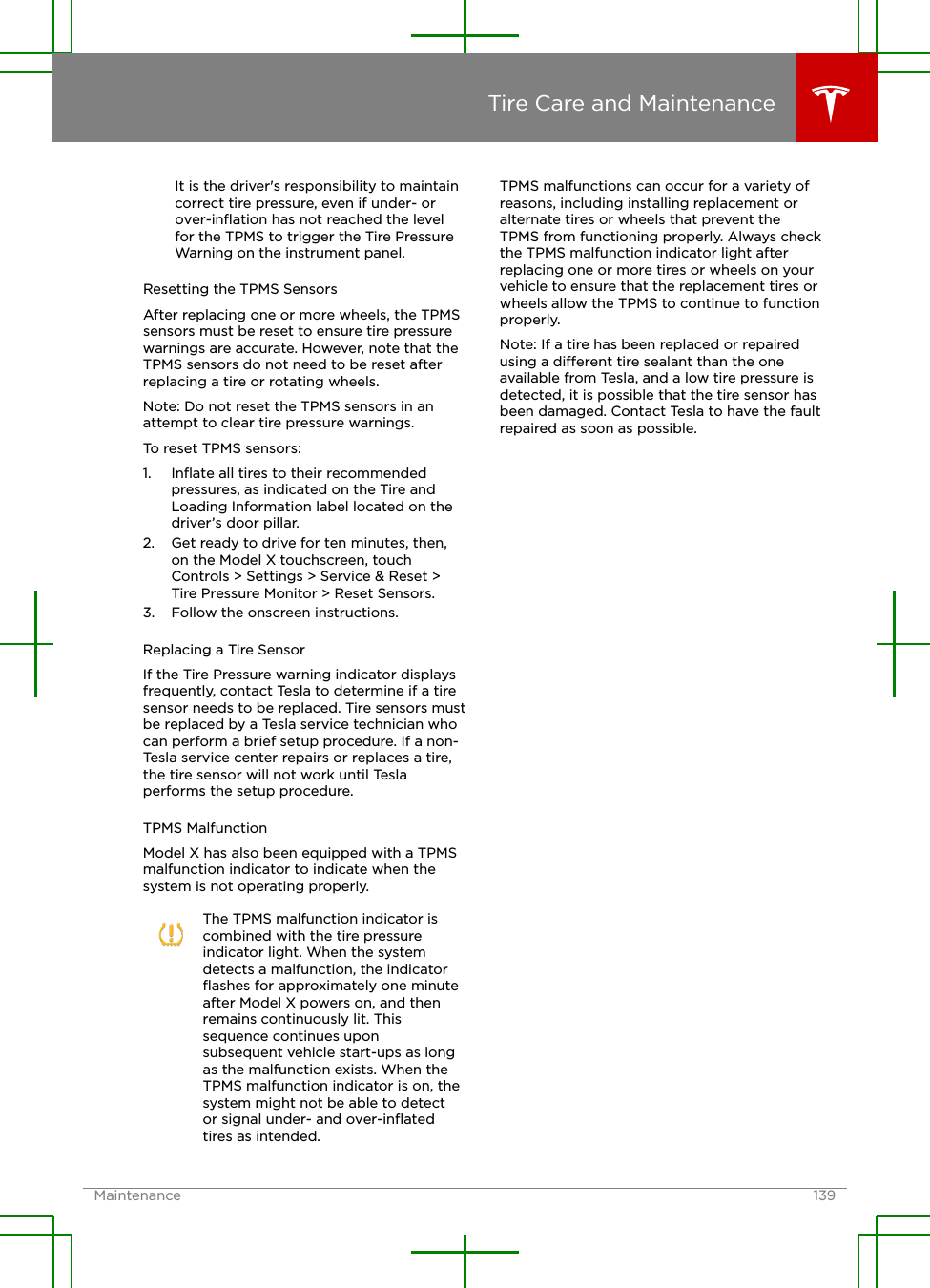 It is the driver&apos;s responsibility to maintaincorrect tire pressure, even if under- orover-inﬂation has not reached the levelfor the TPMS to trigger the Tire PressureWarning on the instrument panel.Resetting the TPMS SensorsAfter replacing one or more wheels, the TPMSsensors must be reset to ensure tire pressurewarnings are accurate. However, note that theTPMS sensors do not need to be reset afterreplacing a tire or rotating wheels.Note: Do not reset the TPMS sensors in anattempt to clear tire pressure warnings.To reset TPMS sensors:1. Inﬂate all tires to their recommendedpressures, as indicated on the Tire andLoading Information label located on thedriver’s door pillar.2. Get ready to drive for ten minutes, then,on the Model X touchscreen, touchControls &gt; Settings &gt; Service &amp; Reset &gt;Tire Pressure Monitor &gt; Reset Sensors.3. Follow the onscreen instructions.Replacing a Tire SensorIf the Tire Pressure warning indicator displaysfrequently, contact Tesla to determine if a tiresensor needs to be replaced. Tire sensors mustbe replaced by a Tesla service technician whocan perform a brief setup procedure. If a non-Tesla service center repairs or replaces a tire,the tire sensor will not work until Teslaperforms the setup procedure.TPMS MalfunctionModel X has also been equipped with a TPMSmalfunction indicator to indicate when thesystem is not operating properly.The TPMS malfunction indicator iscombined with the tire pressureindicator light. When the systemdetects a malfunction, the indicatorﬂashes for approximately one minuteafter Model X powers on, and thenremains continuously lit. Thissequence continues uponsubsequent vehicle start-ups as longas the malfunction exists. When theTPMS malfunction indicator is on, thesystem might not be able to detector signal under- and over-inﬂatedtires as intended.TPMS malfunctions can occur for a variety ofreasons, including installing replacement oralternate tires or wheels that prevent theTPMS from functioning properly. Always checkthe TPMS malfunction indicator light afterreplacing one or more tires or wheels on yourvehicle to ensure that the replacement tires orwheels allow the TPMS to continue to functionproperly.Note: If a tire has been replaced or repairedusing a dierent tire sealant than the oneavailable from Tesla, and a low tire pressure isdetected, it is possible that the tire sensor hasbeen damaged. Contact Tesla to have the faultrepaired as soon as possible.Tire Care and MaintenanceMaintenance 139