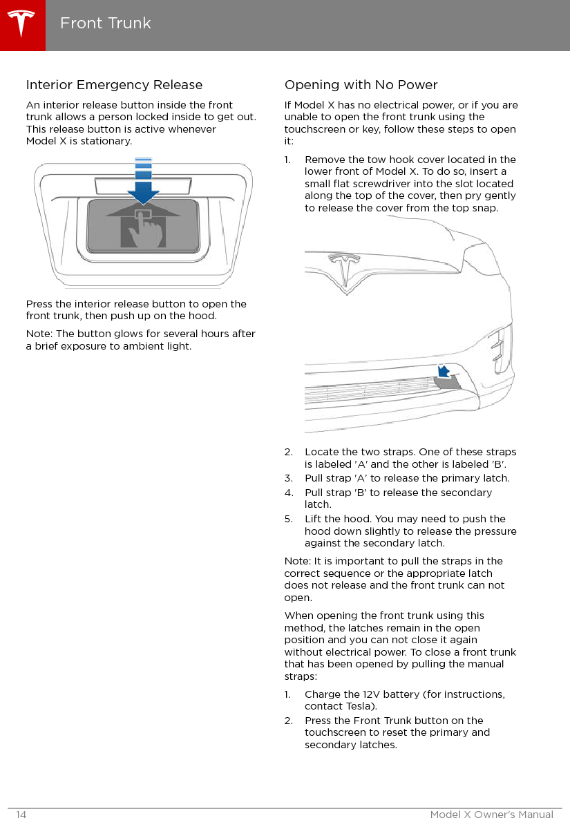 Interior Emergency ReleaseAn interior release button inside the fronttrunk allows a person locked inside to get out.This release button is active wheneverModel X is stationary.Press the interior release button to open thefront trunk, then push up on the hood.Note: The button glows for several hours aftera brief exposure to ambient light.Opening with No PowerIf Model X has no electrical power, or if you areunable to open the front trunk using thetouchscreen or key, follow these steps to openit:1. Remove the tow hook cover located in thelower front of Model X. To do so, insert asmall ﬂat screwdriver into the slot locatedalong the top of the cover, then pry gentlyto release the cover from the top snap.2. Locate the two straps. One of these strapsis labeled &apos;A&apos; and the other is labeled &apos;B&apos;.3. Pull strap &apos;A&apos; to release the primary latch.4. Pull strap &apos;B&apos; to release the secondarylatch.5. Lift the hood. You may need to push thehood down slightly to release the pressureagainst the secondary latch.Note: It is important to pull the straps in thecorrect sequence or the appropriate latchdoes not release and the front trunk can notopen.When opening the front trunk using thismethod, the latches remain in the openposition and you can not close it againwithout electrical power. To close a front trunkthat has been opened by pulling the manualstraps:1. Charge the 12V battery (for instructions,contact Tesla).2. Press the Front Trunk button on thetouchscreen to reset the primary andsecondary latches.Front Trunk14 Model X Owner&apos;s Manual