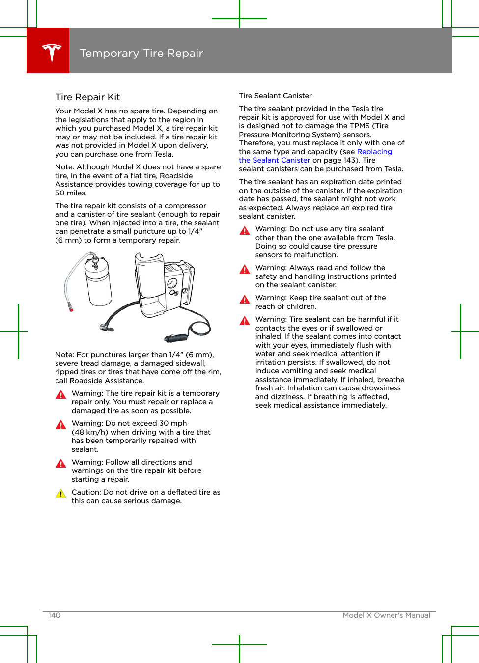 Tire Repair KitYour Model X has no spare tire. Depending onthe legislations that apply to the region inwhich you purchased Model X, a tire repair kitmay or may not be included. If a tire repair kitwas not provided in Model X upon delivery,you can purchase one from Tesla.Note: Although Model X does not have a sparetire, in the event of a ﬂat tire, RoadsideAssistance provides towing coverage for up to50 miles.The tire repair kit consists of a compressorand a canister of tire sealant (enough to repairone tire). When injected into a tire, the sealantcan penetrate a small puncture up to 1/4&quot;(6 mm) to form a temporary repair.Note: For punctures larger than 1/4” (6 mm),severe tread damage, a damaged sidewall,ripped tires or tires that have come o the rim,call Roadside Assistance.Warning: The tire repair kit is a temporaryrepair only. You must repair or replace adamaged tire as soon as possible.Warning: Do not exceed 30 mph(48 km/h) when driving with a tire thathas been temporarily repaired withsealant.Warning: Follow all directions andwarnings on the tire repair kit beforestarting a repair.Caution: Do not drive on a deﬂated tire asthis can cause serious damage.Tire Sealant CanisterThe tire sealant provided in the Tesla tirerepair kit is approved for use with Model X andis designed not to damage the TPMS (TirePressure Monitoring System) sensors.Therefore, you must replace it only with one ofthe same type and capacity (see Replacingthe Sealant Canister on page 143). Tiresealant canisters can be purchased from Tesla.The tire sealant has an expiration date printedon the outside of the canister. If the expirationdate has passed, the sealant might not workas expected. Always replace an expired tiresealant canister.Warning: Do not use any tire sealantother than the one available from Tesla.Doing so could cause tire pressuresensors to malfunction.Warning: Always read and follow thesafety and handling instructions printedon the sealant canister.Warning: Keep tire sealant out of thereach of children.Warning: Tire sealant can be harmful if itcontacts the eyes or if swallowed orinhaled. If the sealant comes into contactwith your eyes, immediately ﬂush withwater and seek medical attention ifirritation persists. If swallowed, do notinduce vomiting and seek medicalassistance immediately. If inhaled, breathefresh air. Inhalation can cause drowsinessand dizziness. If breathing is aected,seek medical assistance immediately.Temporary Tire Repair140 Model X Owner&apos;s Manual