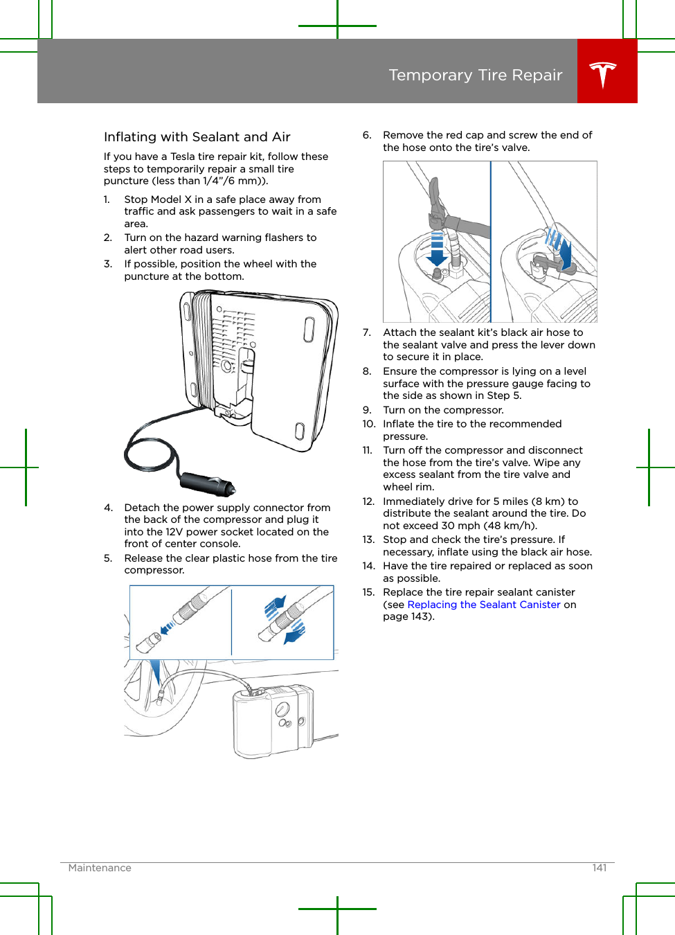 Inﬂating with Sealant and AirIf you have a Tesla tire repair kit, follow thesesteps to temporarily repair a small tirepuncture (less than 1/4”/6 mm)).1. Stop Model X in a safe place away fromtrac and ask passengers to wait in a safearea.2. Turn on the hazard warning ﬂashers toalert other road users.3. If possible, position the wheel with thepuncture at the bottom.4. Detach the power supply connector fromthe back of the compressor and plug itinto the 12V power socket located on thefront of center console.5. Release the clear plastic hose from the tirecompressor.6. Remove the red cap and screw the end ofthe hose onto the tire’s valve.7. Attach the sealant kit’s black air hose tothe sealant valve and press the lever downto secure it in place.8. Ensure the compressor is lying on a levelsurface with the pressure gauge facing tothe side as shown in Step 5.9. Turn on the compressor.10. Inﬂate the tire to the recommendedpressure.11. Turn o the compressor and disconnectthe hose from the tire’s valve. Wipe anyexcess sealant from the tire valve andwheel rim.12. Immediately drive for 5 miles (8 km) todistribute the sealant around the tire. Donot exceed 30 mph (48 km/h).13. Stop and check the tire’s pressure. Ifnecessary, inﬂate using the black air hose.14. Have the tire repaired or replaced as soonas possible.15. Replace the tire repair sealant canister(see Replacing the Sealant Canister onpage 143).Temporary Tire RepairMaintenance 141