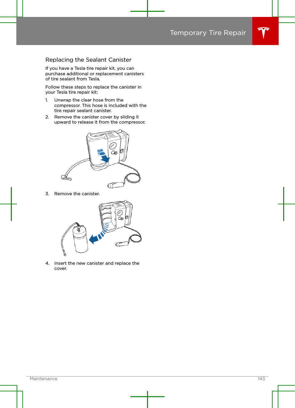 Replacing the Sealant CanisterIf you have a Tesla tire repair kit, you canpurchase additional or replacement canistersof tire sealant from Tesla.Follow these steps to replace the canister inyour Tesla tire repair kit:1. Unwrap the clear hose from thecompressor. This hose is included with thetire repair sealant canister.2. Remove the canister cover by sliding itupward to release it from the compressor.3. Remove the canister.4. Insert the new canister and replace thecover.Temporary Tire RepairMaintenance 143