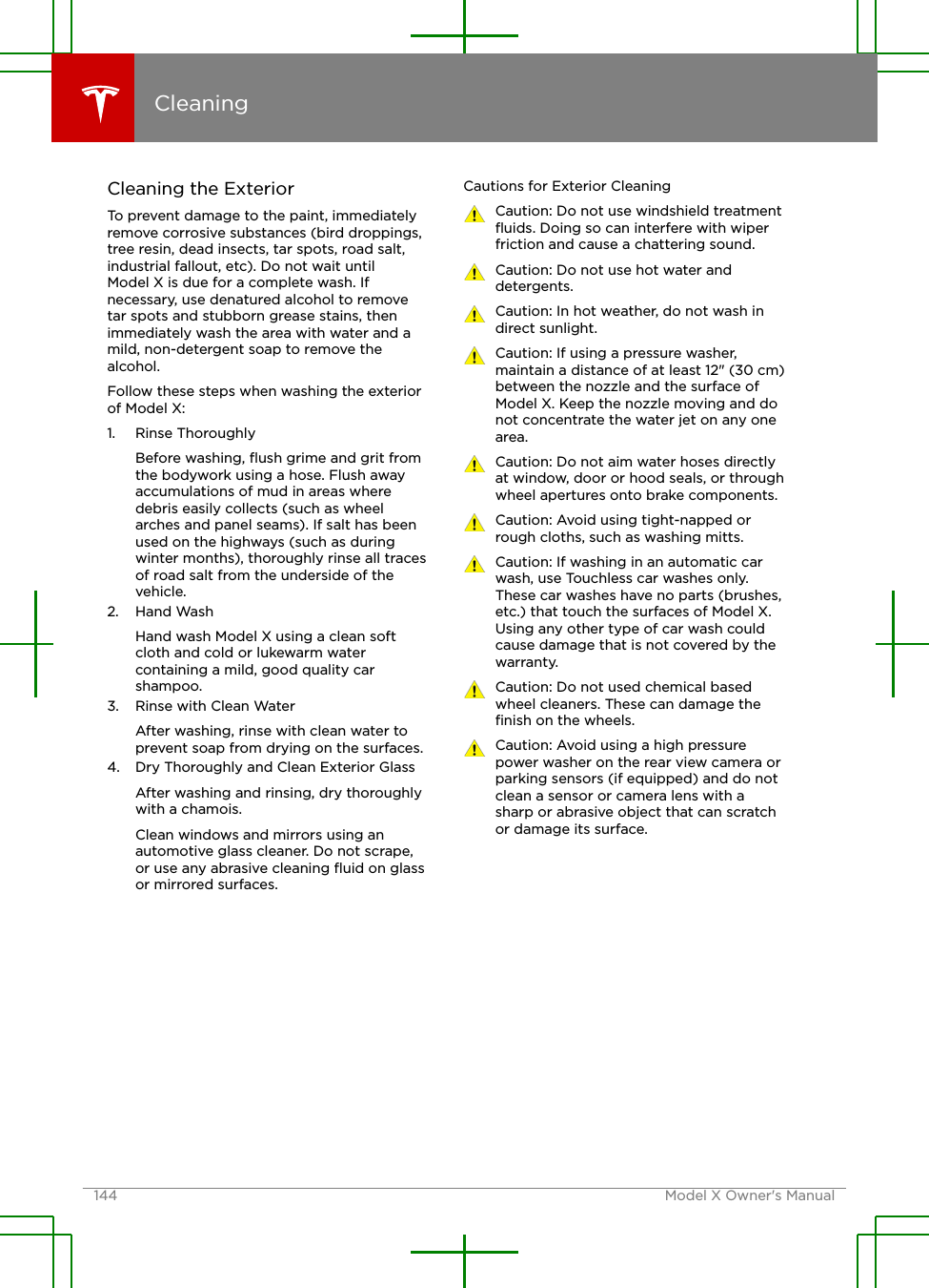 Cleaning the ExteriorTo prevent damage to the paint, immediatelyremove corrosive substances (bird droppings,tree resin, dead insects, tar spots, road salt,industrial fallout, etc). Do not wait untilModel X is due for a complete wash. Ifnecessary, use denatured alcohol to removetar spots and stubborn grease stains, thenimmediately wash the area with water and amild, non-detergent soap to remove thealcohol.Follow these steps when washing the exteriorof Model X:1. Rinse ThoroughlyBefore washing, ﬂush grime and grit fromthe bodywork using a hose. Flush awayaccumulations of mud in areas wheredebris easily collects (such as wheelarches and panel seams). If salt has beenused on the highways (such as duringwinter months), thoroughly rinse all tracesof road salt from the underside of thevehicle.2. Hand WashHand wash Model X using a clean softcloth and cold or lukewarm watercontaining a mild, good quality carshampoo.3. Rinse with Clean WaterAfter washing, rinse with clean water toprevent soap from drying on the surfaces.4. Dry Thoroughly and Clean Exterior GlassAfter washing and rinsing, dry thoroughlywith a chamois.Clean windows and mirrors using anautomotive glass cleaner. Do not scrape,or use any abrasive cleaning ﬂuid on glassor mirrored surfaces.Cautions for Exterior CleaningCaution: Do not use windshield treatmentﬂuids. Doing so can interfere with wiperfriction and cause a chattering sound.Caution: Do not use hot water anddetergents.Caution: In hot weather, do not wash indirect sunlight.Caution: If using a pressure washer,maintain a distance of at least 12&quot; (30 cm)between the nozzle and the surface ofModel X. Keep the nozzle moving and donot concentrate the water jet on any onearea.Caution: Do not aim water hoses directlyat window, door or hood seals, or throughwheel apertures onto brake components.Caution: Avoid using tight-napped orrough cloths, such as washing mitts.Caution: If washing in an automatic carwash, use Touchless car washes only.These car washes have no parts (brushes,etc.) that touch the surfaces of Model X.Using any other type of car wash couldcause damage that is not covered by thewarranty.Caution: Do not used chemical basedwheel cleaners. These can damage theﬁnish on the wheels.Caution: Avoid using a high pressurepower washer on the rear view camera orparking sensors (if equipped) and do notclean a sensor or camera lens with asharp or abrasive object that can scratchor damage its surface.Cleaning144 Model X Owner&apos;s Manual