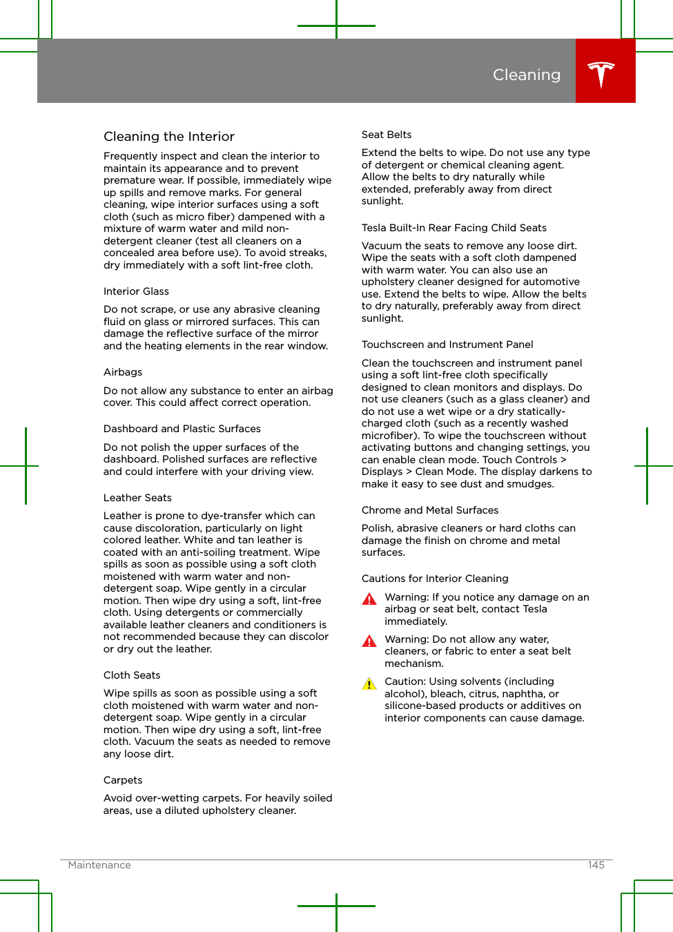 Cleaning the InteriorFrequently inspect and clean the interior tomaintain its appearance and to preventpremature wear. If possible, immediately wipeup spills and remove marks. For generalcleaning, wipe interior surfaces using a softcloth (such as micro ﬁber) dampened with amixture of warm water and mild non-detergent cleaner (test all cleaners on aconcealed area before use). To avoid streaks,dry immediately with a soft lint-free cloth.Interior GlassDo not scrape, or use any abrasive cleaningﬂuid on glass or mirrored surfaces. This candamage the reﬂective surface of the mirrorand the heating elements in the rear window.AirbagsDo not allow any substance to enter an airbagcover. This could aect correct operation.Dashboard and Plastic SurfacesDo not polish the upper surfaces of thedashboard. Polished surfaces are reﬂectiveand could interfere with your driving view.Leather SeatsLeather is prone to dye-transfer which cancause discoloration, particularly on lightcolored leather. White and tan leather iscoated with an anti-soiling treatment. Wipespills as soon as possible using a soft clothmoistened with warm water and non-detergent soap. Wipe gently in a circularmotion. Then wipe dry using a soft, lint-freecloth. Using detergents or commerciallyavailable leather cleaners and conditioners isnot recommended because they can discoloror dry out the leather.Cloth SeatsWipe spills as soon as possible using a softcloth moistened with warm water and non-detergent soap. Wipe gently in a circularmotion. Then wipe dry using a soft, lint-freecloth. Vacuum the seats as needed to removeany loose dirt.CarpetsAvoid over-wetting carpets. For heavily soiledareas, use a diluted upholstery cleaner.Seat BeltsExtend the belts to wipe. Do not use any typeof detergent or chemical cleaning agent.Allow the belts to dry naturally whileextended, preferably away from directsunlight.Tesla Built-In Rear Facing Child SeatsVacuum the seats to remove any loose dirt.Wipe the seats with a soft cloth dampenedwith warm water. You can also use anupholstery cleaner designed for automotiveuse. Extend the belts to wipe. Allow the beltsto dry naturally, preferably away from directsunlight.Touchscreen and Instrument PanelClean the touchscreen and instrument panelusing a soft lint-free cloth speciﬁcallydesigned to clean monitors and displays. Donot use cleaners (such as a glass cleaner) anddo not use a wet wipe or a dry statically-charged cloth (such as a recently washedmicroﬁber). To wipe the touchscreen withoutactivating buttons and changing settings, youcan enable clean mode. Touch Controls &gt;Displays &gt; Clean Mode. The display darkens tomake it easy to see dust and smudges.Chrome and Metal SurfacesPolish, abrasive cleaners or hard cloths candamage the ﬁnish on chrome and metalsurfaces.Cautions for Interior CleaningWarning: If you notice any damage on anairbag or seat belt, contact Teslaimmediately.Warning: Do not allow any water,cleaners, or fabric to enter a seat beltmechanism.Caution: Using solvents (includingalcohol), bleach, citrus, naphtha, orsilicone-based products or additives oninterior components can cause damage.CleaningMaintenance 145