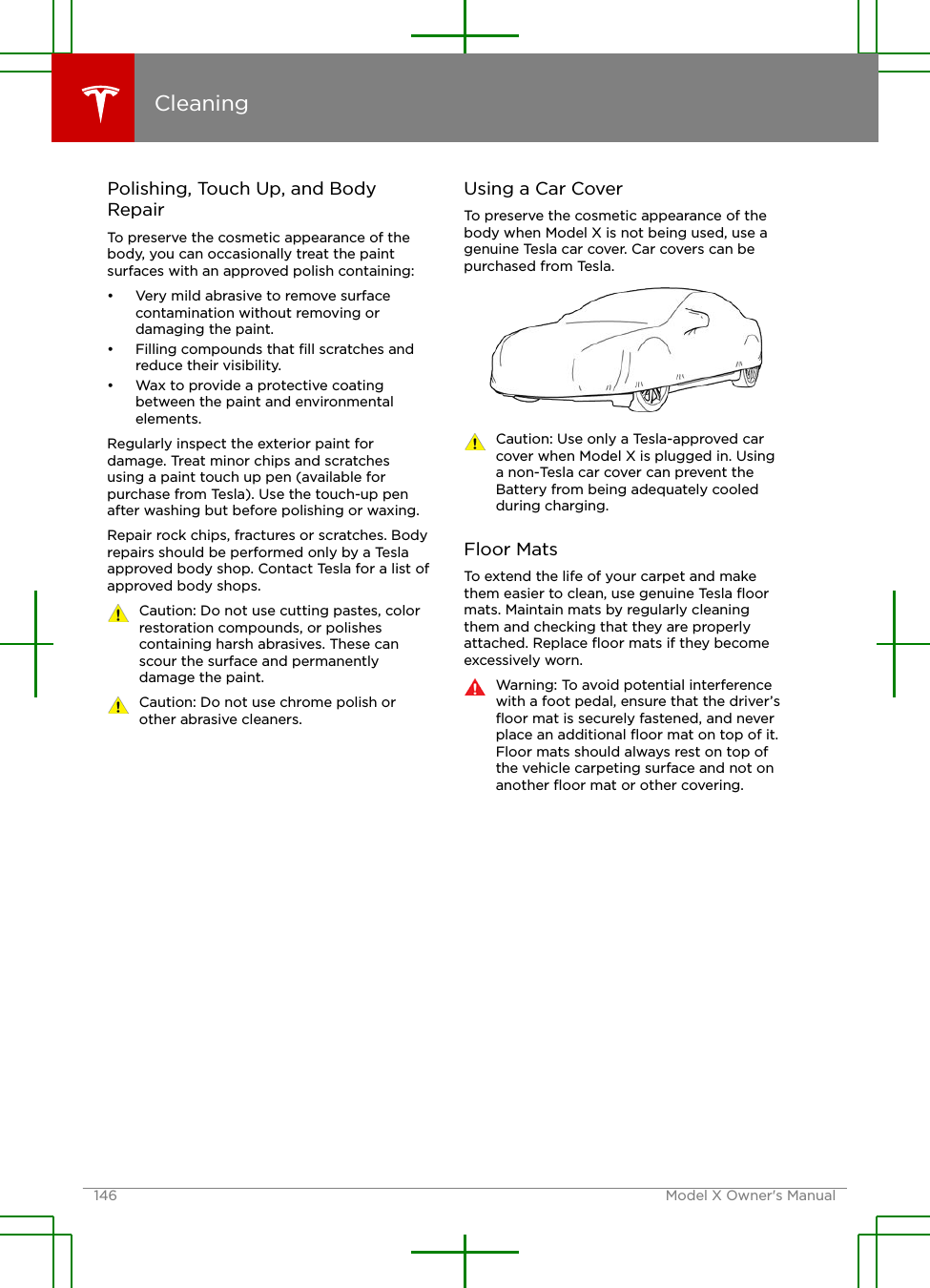 Polishing, Touch Up, and BodyRepairTo preserve the cosmetic appearance of thebody, you can occasionally treat the paintsurfaces with an approved polish containing:• Very mild abrasive to remove surfacecontamination without removing ordamaging the paint.• Filling compounds that ﬁll scratches andreduce their visibility.• Wax to provide a protective coatingbetween the paint and environmentalelements.Regularly inspect the exterior paint fordamage. Treat minor chips and scratchesusing a paint touch up pen (available forpurchase from Tesla). Use the touch-up penafter washing but before polishing or waxing.Repair rock chips, fractures or scratches. Bodyrepairs should be performed only by a Teslaapproved body shop. Contact Tesla for a list ofapproved body shops.Caution: Do not use cutting pastes, colorrestoration compounds, or polishescontaining harsh abrasives. These canscour the surface and permanentlydamage the paint.Caution: Do not use chrome polish orother abrasive cleaners.Using a Car CoverTo preserve the cosmetic appearance of thebody when Model X is not being used, use agenuine Tesla car cover. Car covers can bepurchased from Tesla.Caution: Use only a Tesla-approved carcover when Model X is plugged in. Usinga non-Tesla car cover can prevent theBattery from being adequately cooledduring charging.Floor MatsTo extend the life of your carpet and makethem easier to clean, use genuine Tesla ﬂoormats. Maintain mats by regularly cleaningthem and checking that they are properlyattached. Replace ﬂoor mats if they becomeexcessively worn.Warning: To avoid potential interferencewith a foot pedal, ensure that the driver’sﬂoor mat is securely fastened, and neverplace an additional ﬂoor mat on top of it.Floor mats should always rest on top ofthe vehicle carpeting surface and not onanother ﬂoor mat or other covering.Cleaning146 Model X Owner&apos;s Manual