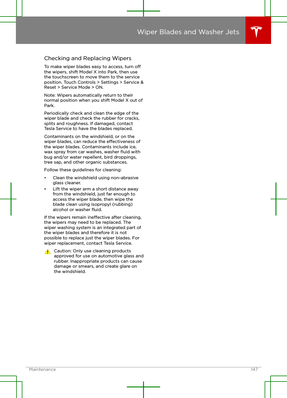 Checking and Replacing WipersTo make wiper blades easy to access, turn othe wipers, shift Model X into Park, then usethe touchscreen to move them to the serviceposition. Touch Controls &gt; Settings &gt; Service &amp;Reset &gt; Service Mode &gt; ON.Note: Wipers automatically return to theirnormal position when you shift Model X out ofPark.Periodically check and clean the edge of thewiper blade and check the rubber for cracks,splits and roughness. If damaged, contactTesla Service to have the blades replaced.Contaminants on the windshield, or on thewiper blades, can reduce the eectiveness ofthe wiper blades. Contaminants include ice,wax spray from car washes, washer ﬂuid withbug and/or water repellent, bird droppings,tree sap, and other organic substances.Follow these guidelines for cleaning:• Clean the windshield using non-abrasiveglass cleaner.• Lift the wiper arm a short distance awayfrom the windshield, just far enough toaccess the wiper blade, then wipe theblade clean using isopropyl (rubbing)alcohol or washer ﬂuid.If the wipers remain ineective after cleaning,the wipers may need to be replaced. Thewiper washing system is an integrated part ofthe wiper blades and therefore it is notpossible to replace just the wiper blades. Forwiper replacement, contact Tesla Service.Caution: Only use cleaning productsapproved for use on automotive glass andrubber. Inappropriate products can causedamage or smears, and create glare onthe windshield.Wiper Blades and Washer JetsMaintenance 147