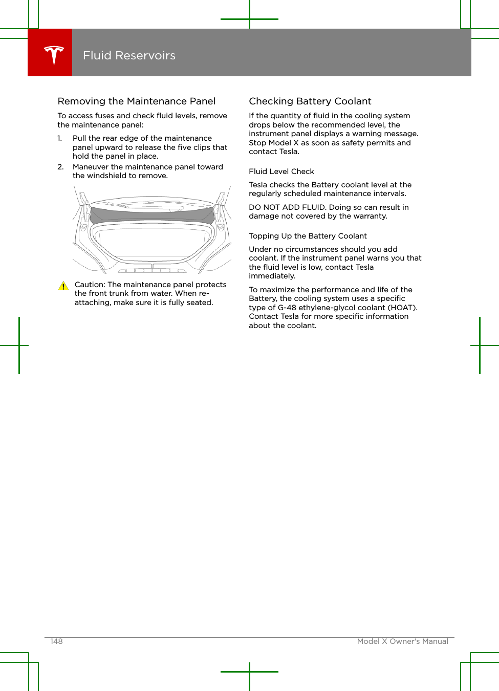 Removing the Maintenance PanelTo access fuses and check ﬂuid levels, removethe maintenance panel:1. Pull the rear edge of the maintenancepanel upward to release the ﬁve clips thathold the panel in place.2. Maneuver the maintenance panel towardthe windshield to remove.Caution: The maintenance panel protectsthe front trunk from water. When re-attaching, make sure it is fully seated.Checking Battery CoolantIf the quantity of ﬂuid in the cooling systemdrops below the recommended level, theinstrument panel displays a warning message.Stop Model X as soon as safety permits andcontact Tesla.Fluid Level CheckTesla checks the Battery coolant level at theregularly scheduled maintenance intervals.DO NOT ADD FLUID. Doing so can result indamage not covered by the warranty.Topping Up the Battery CoolantUnder no circumstances should you addcoolant. If the instrument panel warns you thatthe ﬂuid level is low, contact Teslaimmediately.To maximize the performance and life of theBattery, the cooling system uses a speciﬁctype of G-48 ethylene-glycol coolant (HOAT).Contact Tesla for more speciﬁc informationabout the coolant.Fluid Reservoirs148 Model X Owner&apos;s Manual