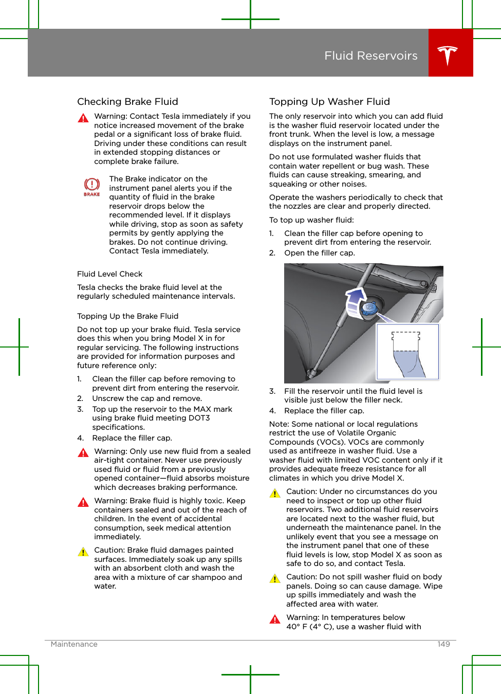 Checking Brake FluidWarning: Contact Tesla immediately if younotice increased movement of the brakepedal or a signiﬁcant loss of brake ﬂuid.Driving under these conditions can resultin extended stopping distances orcomplete brake failure.The Brake indicator on theinstrument panel alerts you if thequantity of ﬂuid in the brakereservoir drops below therecommended level. If it displayswhile driving, stop as soon as safetypermits by gently applying thebrakes. Do not continue driving.Contact Tesla immediately.Fluid Level CheckTesla checks the brake ﬂuid level at theregularly scheduled maintenance intervals.Topping Up the Brake FluidDo not top up your brake ﬂuid. Tesla servicedoes this when you bring Model X in forregular servicing. The following instructionsare provided for information purposes andfuture reference only:1. Clean the ﬁller cap before removing toprevent dirt from entering the reservoir.2. Unscrew the cap and remove.3. Top up the reservoir to the MAX markusing brake ﬂuid meeting DOT3speciﬁcations.4. Replace the ﬁller cap.Warning: Only use new ﬂuid from a sealedair-tight container. Never use previouslyused ﬂuid or ﬂuid from a previouslyopened container—ﬂuid absorbs moisturewhich decreases braking performance.Warning: Brake ﬂuid is highly toxic. Keepcontainers sealed and out of the reach ofchildren. In the event of accidentalconsumption, seek medical attentionimmediately.Caution: Brake ﬂuid damages paintedsurfaces. Immediately soak up any spillswith an absorbent cloth and wash thearea with a mixture of car shampoo andwater.Topping Up Washer FluidThe only reservoir into which you can add ﬂuidis the washer ﬂuid reservoir located under thefront trunk. When the level is low, a messagedisplays on the instrument panel.Do not use formulated washer ﬂuids thatcontain water repellent or bug wash. Theseﬂuids can cause streaking, smearing, andsqueaking or other noises.Operate the washers periodically to check thatthe nozzles are clear and properly directed.To top up washer ﬂuid:1. Clean the ﬁller cap before opening toprevent dirt from entering the reservoir.2. Open the ﬁller cap.3. Fill the reservoir until the ﬂuid level isvisible just below the ﬁller neck.4. Replace the ﬁller cap.Note: Some national or local regulationsrestrict the use of Volatile OrganicCompounds (VOCs). VOCs are commonlyused as antifreeze in washer ﬂuid. Use awasher ﬂuid with limited VOC content only if itprovides adequate freeze resistance for allclimates in which you drive Model X.Caution: Under no circumstances do youneed to inspect or top up other ﬂuidreservoirs. Two additional ﬂuid reservoirsare located next to the washer ﬂuid, butunderneath the maintenance panel. In theunlikely event that you see a message onthe instrument panel that one of theseﬂuid levels is low, stop Model X as soon assafe to do so, and contact Tesla.Caution: Do not spill washer ﬂuid on bodypanels. Doing so can cause damage. Wipeup spills immediately and wash theaected area with water.Warning: In temperatures below40° F (4° C), use a washer ﬂuid withFluid ReservoirsMaintenance 149