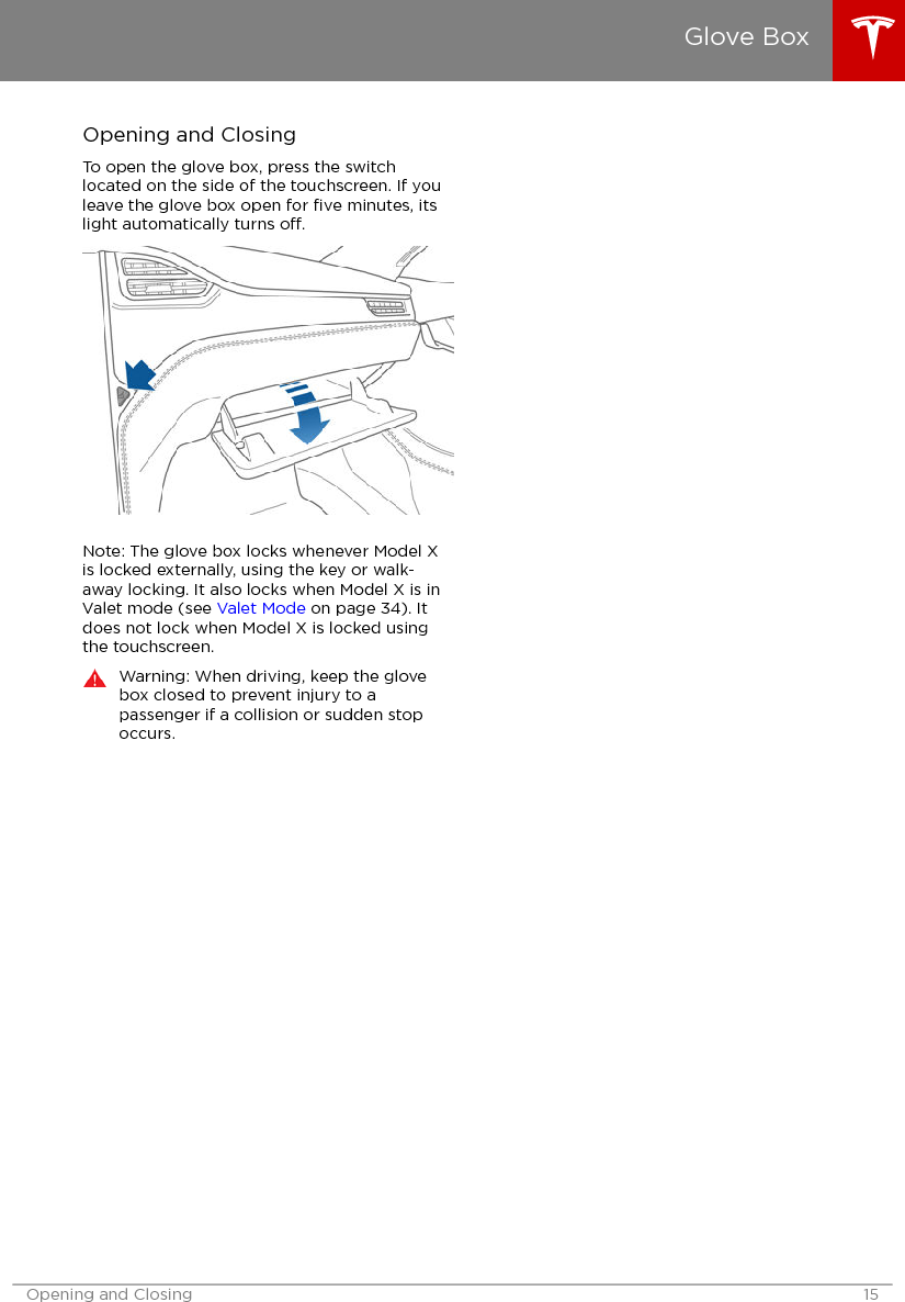 Opening and ClosingTo open the glove box, press the switchlocated on the side of the touchscreen. If youleave the glove box open for ﬁve minutes, itslight automatically turns o.Note: The glove box locks whenever Model Xis locked externally, using the key or walk-away locking. It also locks when Model X is inValet mode (see Valet Mode on page 34). Itdoes not lock when Model X is locked usingthe touchscreen.Warning: When driving, keep the glovebox closed to prevent injury to apassenger if a collision or sudden stopoccurs.Glove BoxOpening and Closing 15