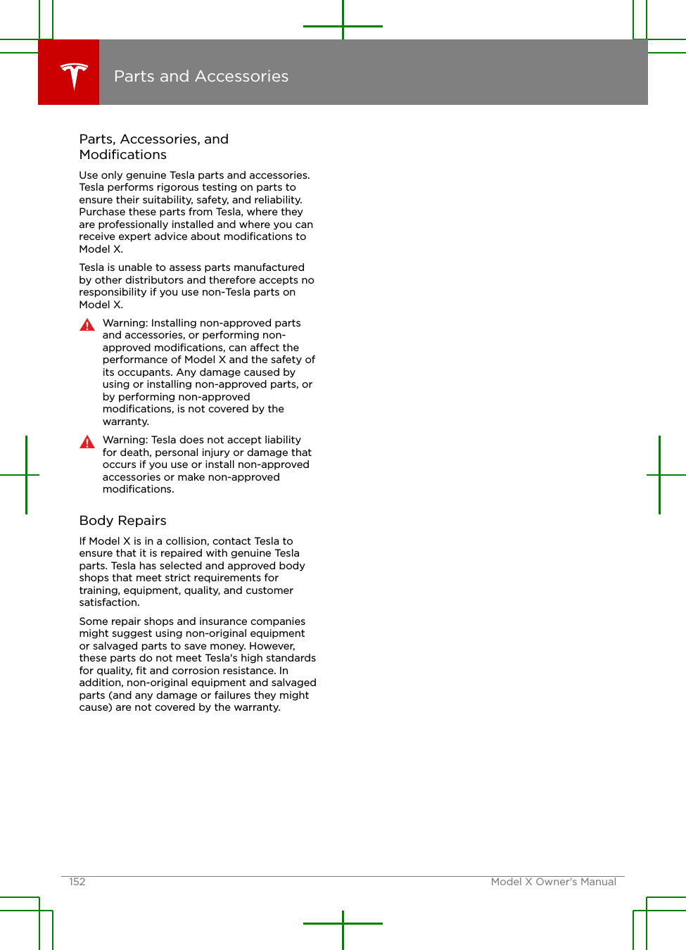 Parts, Accessories, andModiﬁcationsUse only genuine Tesla parts and accessories.Tesla performs rigorous testing on parts toensure their suitability, safety, and reliability.Purchase these parts from Tesla, where theyare professionally installed and where you canreceive expert advice about modiﬁcations toModel X.Tesla is unable to assess parts manufacturedby other distributors and therefore accepts noresponsibility if you use non-Tesla parts onModel X.Warning: Installing non-approved partsand accessories, or performing non-approved modiﬁcations, can aect theperformance of Model X and the safety ofits occupants. Any damage caused byusing or installing non-approved parts, orby performing non-approvedmodiﬁcations, is not covered by thewarranty.Warning: Tesla does not accept liabilityfor death, personal injury or damage thatoccurs if you use or install non-approvedaccessories or make non-approvedmodiﬁcations.Body RepairsIf Model X is in a collision, contact Tesla toensure that it is repaired with genuine Teslaparts. Tesla has selected and approved bodyshops that meet strict requirements fortraining, equipment, quality, and customersatisfaction.Some repair shops and insurance companiesmight suggest using non-original equipmentor salvaged parts to save money. However,these parts do not meet Tesla&apos;s high standardsfor quality, ﬁt and corrosion resistance. Inaddition, non-original equipment and salvagedparts (and any damage or failures they mightcause) are not covered by the warranty.Parts and Accessories152 Model X Owner&apos;s Manual