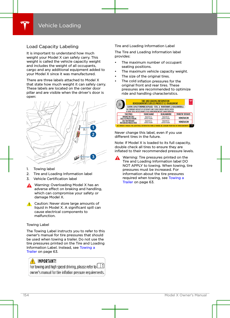 Load Capacity LabelingIt is important to understand how muchweight your Model X can safely carry. Thisweight is called the vehicle capacity weightand includes the weight of all occupants,cargo and any additional equipment added toyour Model X since it was manufactured.There are three labels attached to Model Xthat state how much weight it can safely carry.These labels are located on the center doorpillar and are visible when the driver’s door isopen:1. Towing label2. Tire and Loading Information label3. Vehicle Certiﬁcation labelWarning: Overloading Model X has anadverse eect on braking and handling,which can compromise your safety ordamage Model X.Caution: Never store large amounts ofliquid in Model X. A signiﬁcant spill cancause electrical components tomalfunction.Towing LabelThe Towing Label instructs you to refer to thisowner&apos;s manual for tire pressures that shouldbe used when towing a trailer. Do not use thetire pressures printed on the Tire and LoadingInformation Label. Instead, see Towing aTrailer on page 63.Tire and Loading Information LabelThe Tire and Loading Information labelprovides:• The maximum number of occupantseating positions.• The maximum vehicle capacity weight.• The size of the original tires.• The cold inﬂation pressures for theoriginal front and rear tires. Thesepressures are recommended to optimizeride and handling characteristics.Never change this label, even if you usedierent tires in the future.Note: If Model X is loaded to its full capacity,double check all tires to ensure they areinﬂated to their recommended pressure levels.Warning: Tire pressures printed on theTire and Loading Information label DONOT APPLY to towing. When towing, tirepressures must be increased. Forinformation about the tire pressuresrequired when towing, see Towing aTrailer on page 63.Vehicle Loading154 Model X Owner&apos;s Manual