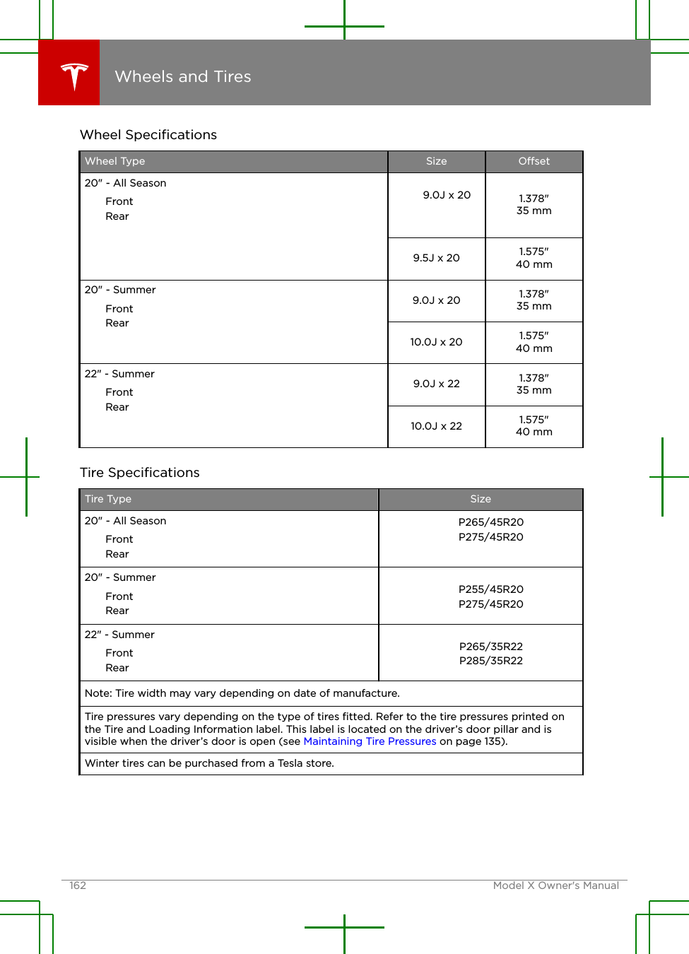 Wheel SpeciﬁcationsWheel Type Size Oset20&quot; - All SeasonFrontRear9.0J x 20 1.378&quot;35 mm9.5J x 20 1.575&quot;40 mm20&quot; - SummerFrontRear9.0J x 20 1.378&quot;35 mm10.0J x 20 1.575&quot;40 mm22&quot; - SummerFrontRear9.0J x 22 1.378&quot;35 mm10.0J x 22 1.575&quot;40 mmTire SpeciﬁcationsTire Type Size20&quot; - All SeasonFrontRearP265/45R20P275/45R2020&quot; - SummerFrontRearP255/45R20P275/45R2022&quot; - SummerFrontRearP265/35R22P285/35R22Note: Tire width may vary depending on date of manufacture.Tire pressures vary depending on the type of tires ﬁtted. Refer to the tire pressures printed onthe Tire and Loading Information label. This label is located on the driver’s door pillar and isvisible when the driver’s door is open (see Maintaining Tire Pressures on page 135).Winter tires can be purchased from a Tesla store.Wheels and Tires162 Model X Owner&apos;s Manual