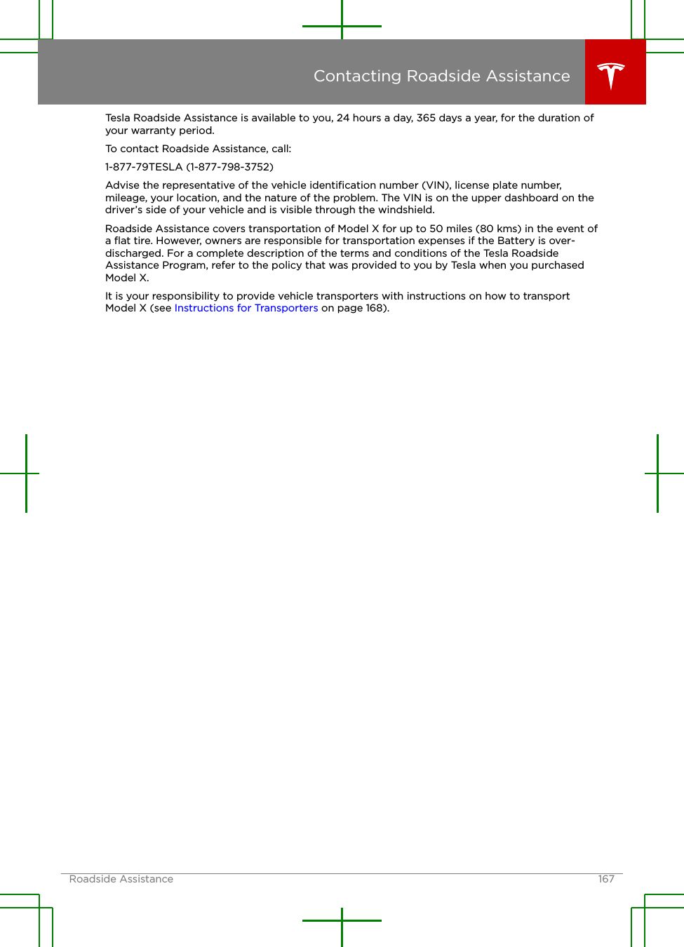 Tesla Roadside Assistance is available to you, 24 hours a day, 365 days a year, for the duration ofyour warranty period.To contact Roadside Assistance, call:1-877-79TESLA (1-877-798-3752)Advise the representative of the vehicle identiﬁcation number (VIN), license plate number,mileage, your location, and the nature of the problem. The VIN is on the upper dashboard on thedriver’s side of your vehicle and is visible through the windshield.Roadside Assistance covers transportation of Model X for up to 50 miles (80 kms) in the event ofa ﬂat tire. However, owners are responsible for transportation expenses if the Battery is over-discharged. For a complete description of the terms and conditions of the Tesla RoadsideAssistance Program, refer to the policy that was provided to you by Tesla when you purchasedModel X.It is your responsibility to provide vehicle transporters with instructions on how to transportModel X (see Instructions for Transporters on page 168).Contacting Roadside AssistanceRoadside Assistance 167