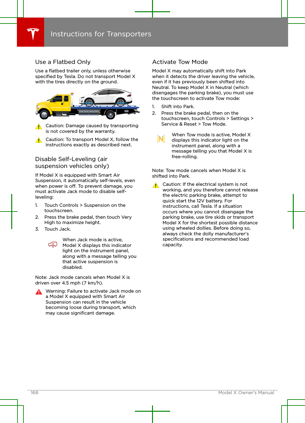 Use a Flatbed OnlyUse a ﬂatbed trailer only, unless otherwisespeciﬁed by Tesla. Do not transport Model Xwith the tires directly on the ground.Caution: Damage caused by transportingis not covered by the warranty.Caution: To transport Model X, follow theinstructions exactly as described next.Disable Self-Leveling (airsuspension vehicles only)If Model X is equipped with Smart AirSuspension, it automatically self-levels, evenwhen power is o. To prevent damage, youmust activate Jack mode to disable self-leveling:1. Touch Controls &gt; Suspension on thetouchscreen.2. Press the brake pedal, then touch VeryHigh to maximize height.3. Touch Jack.When Jack mode is active,Model X displays this indicatorlight on the instrument panel,along with a message telling youthat active suspension isdisabled.Note: Jack mode cancels when Model X isdriven over 4.5 mph (7 km/h).Warning: Failure to activate Jack mode ona Model X equipped with Smart AirSuspension can result in the vehiclebecoming loose during transport, whichmay cause signiﬁcant damage.Activate Tow ModeModel X may automatically shift into Parkwhen it detects the driver leaving the vehicle,even if it has previously been shifted intoNeutral. To keep Model X in Neutral (whichdisengages the parking brake), you must usethe touchscreen to activate Tow mode:1. Shift into Park.2. Press the brake pedal, then on thetouchscreen, touch Controls &gt; Settings &gt;Service &amp; Reset &gt; Tow Mode.When Tow mode is active, Model Xdisplays this indicator light on theinstrument panel, along with amessage telling you that Model X isfree-rolling.Note: Tow mode cancels when Model X isshifted into Park.Caution: If the electrical system is notworking, and you therefore cannot releasethe electric parking brake, attempt toquick start the 12V battery. Forinstructions, call Tesla. If a situationoccurs where you cannot disengage theparking brake, use tire skids or transportModel X for the shortest possible distanceusing wheeled dollies. Before doing so,always check the dolly manufacturer’sspeciﬁcations and recommended loadcapacity.Instructions for Transporters168 Model X Owner&apos;s Manual