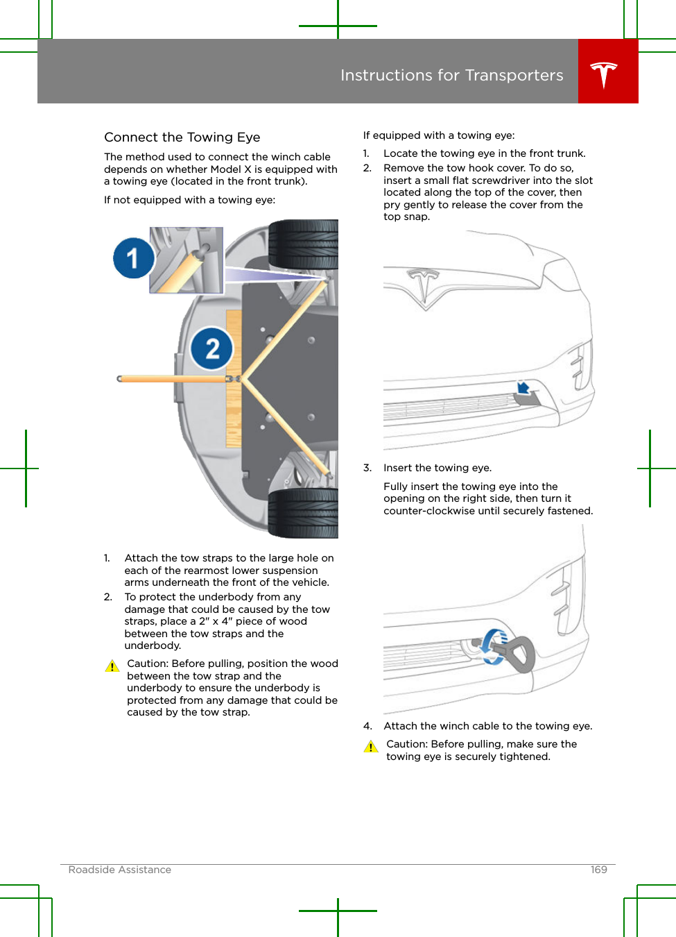 Connect the Towing EyeThe method used to connect the winch cabledepends on whether Model X is equipped witha towing eye (located in the front trunk).If not equipped with a towing eye:1. Attach the tow straps to the large hole oneach of the rearmost lower suspensionarms underneath the front of the vehicle.2. To protect the underbody from anydamage that could be caused by the towstraps, place a 2&quot; x 4&quot; piece of woodbetween the tow straps and theunderbody.Caution: Before pulling, position the woodbetween the tow strap and theunderbody to ensure the underbody isprotected from any damage that could becaused by the tow strap.If equipped with a towing eye:1. Locate the towing eye in the front trunk.2. Remove the tow hook cover. To do so,insert a small ﬂat screwdriver into the slotlocated along the top of the cover, thenpry gently to release the cover from thetop snap.3. Insert the towing eye.Fully insert the towing eye into theopening on the right side, then turn itcounter-clockwise until securely fastened.4. Attach the winch cable to the towing eye.Caution: Before pulling, make sure thetowing eye is securely tightened.Instructions for TransportersRoadside Assistance 169