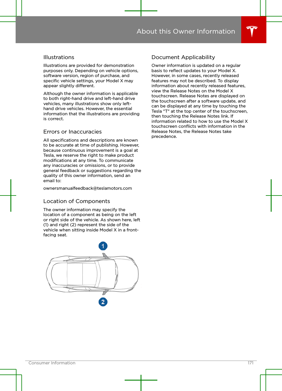 IllustrationsIllustrations are provided for demonstrationpurposes only. Depending on vehicle options,software version, region of purchase, andspeciﬁc vehicle settings, your Model X mayappear slightly dierent.Although the owner information is applicableto both right-hand drive and left-hand drivevehicles, many illustrations show only left-hand drive vehicles. However, the essentialinformation that the illustrations are providingis correct.Errors or InaccuraciesAll speciﬁcations and descriptions are knownto be accurate at time of publishing. However,because continuous improvement is a goal atTesla, we reserve the right to make productmodiﬁcations at any time. To communicateany inaccuracies or omissions, or to providegeneral feedback or suggestions regarding thequality of this owner information, send anemail to:ownersmanualfeedback@teslamotors.comLocation of ComponentsThe owner information may specify thelocation of a component as being on the leftor right side of the vehicle. As shown here, left(1) and right (2) represent the side of thevehicle when sitting inside Model X in a front-facing seat.Document ApplicabilityOwner information is updated on a regularbasis to reﬂect updates to your Model X.However, in some cases, recently releasedfeatures may not be described. To displayinformation about recently released features,view the Release Notes on the Model Xtouchscreen. Release Notes are displayed onthe touchscreen after a software update, andcan be displayed at any time by touching theTesla &quot;T&quot; at the top center of the touchscreen,then touching the Release Notes link. Ifinformation related to how to use the Model Xtouchscreen conﬂicts with information in theRelease Notes, the Release Notes takeprecedence.About this Owner InformationConsumer Information 171