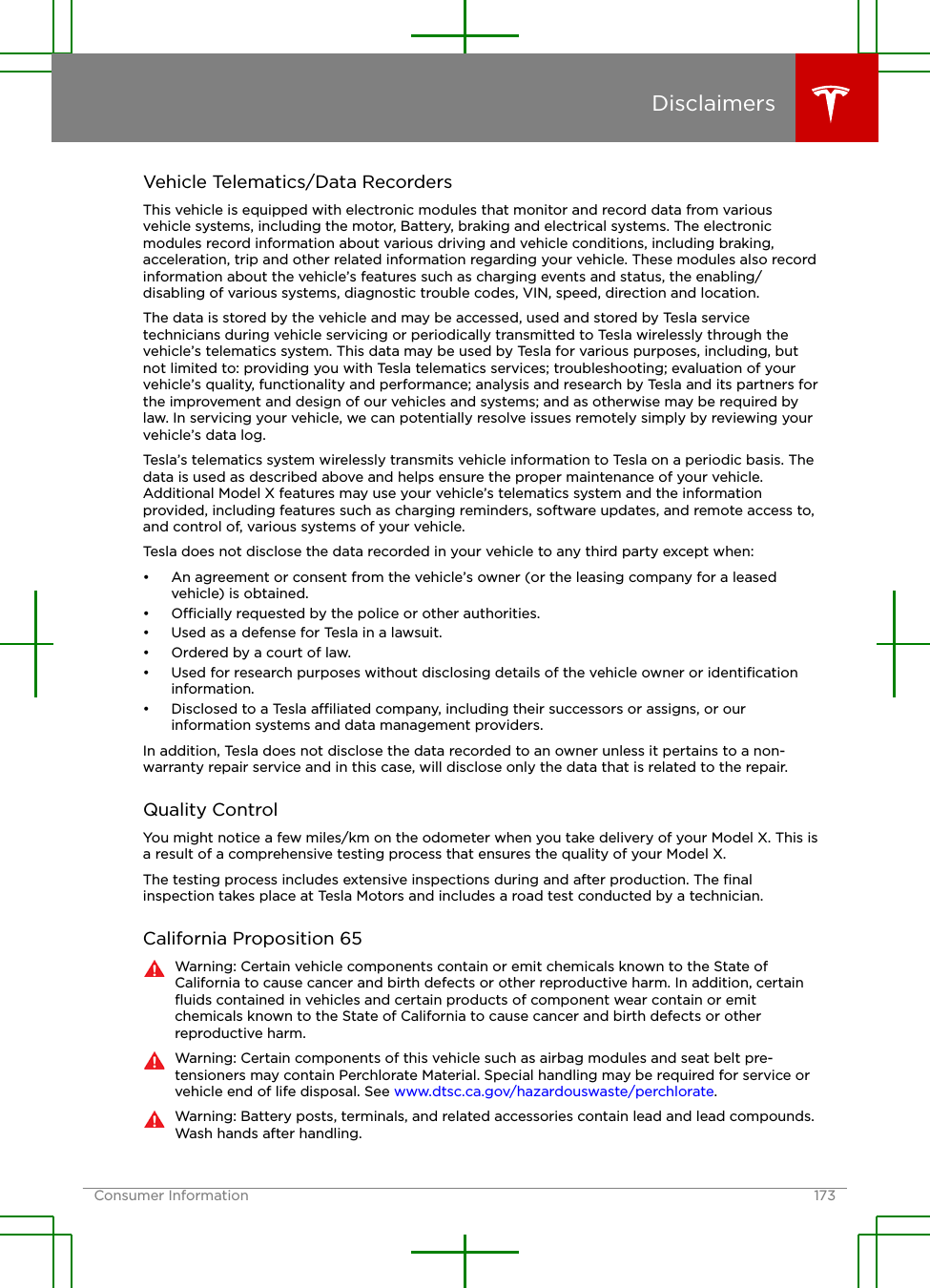 Vehicle Telematics/Data RecordersThis vehicle is equipped with electronic modules that monitor and record data from variousvehicle systems, including the motor, Battery, braking and electrical systems. The electronicmodules record information about various driving and vehicle conditions, including braking,acceleration, trip and other related information regarding your vehicle. These modules also recordinformation about the vehicle’s features such as charging events and status, the enabling/disabling of various systems, diagnostic trouble codes, VIN, speed, direction and location.The data is stored by the vehicle and may be accessed, used and stored by Tesla servicetechnicians during vehicle servicing or periodically transmitted to Tesla wirelessly through thevehicle’s telematics system. This data may be used by Tesla for various purposes, including, butnot limited to: providing you with Tesla telematics services; troubleshooting; evaluation of yourvehicle’s quality, functionality and performance; analysis and research by Tesla and its partners forthe improvement and design of our vehicles and systems; and as otherwise may be required bylaw. In servicing your vehicle, we can potentially resolve issues remotely simply by reviewing yourvehicle’s data log.Tesla’s telematics system wirelessly transmits vehicle information to Tesla on a periodic basis. Thedata is used as described above and helps ensure the proper maintenance of your vehicle.Additional Model X features may use your vehicle’s telematics system and the informationprovided, including features such as charging reminders, software updates, and remote access to,and control of, various systems of your vehicle.Tesla does not disclose the data recorded in your vehicle to any third party except when:• An agreement or consent from the vehicle’s owner (or the leasing company for a leasedvehicle) is obtained.•Ocially requested by the police or other authorities.• Used as a defense for Tesla in a lawsuit.• Ordered by a court of law.• Used for research purposes without disclosing details of the vehicle owner or identiﬁcationinformation.• Disclosed to a Tesla aliated company, including their successors or assigns, or ourinformation systems and data management providers.In addition, Tesla does not disclose the data recorded to an owner unless it pertains to a non-warranty repair service and in this case, will disclose only the data that is related to the repair.Quality ControlYou might notice a few miles/km on the odometer when you take delivery of your Model X. This isa result of a comprehensive testing process that ensures the quality of your Model X.The testing process includes extensive inspections during and after production. The ﬁnalinspection takes place at Tesla Motors and includes a road test conducted by a technician.California Proposition 65Warning: Certain vehicle components contain or emit chemicals known to the State ofCalifornia to cause cancer and birth defects or other reproductive harm. In addition, certainﬂuids contained in vehicles and certain products of component wear contain or emitchemicals known to the State of California to cause cancer and birth defects or otherreproductive harm.Warning: Certain components of this vehicle such as airbag modules and seat belt pre-tensioners may contain Perchlorate Material. Special handling may be required for service orvehicle end of life disposal. See www.dtsc.ca.gov/hazardouswaste/perchlorate.Warning: Battery posts, terminals, and related accessories contain lead and lead compounds.Wash hands after handling.DisclaimersConsumer Information 173