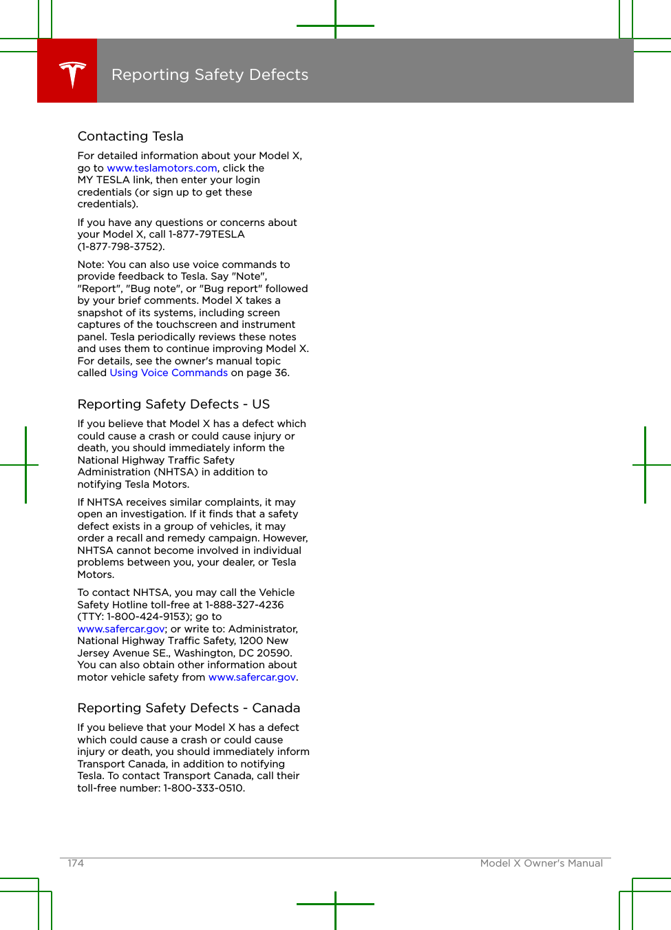 Contacting TeslaFor detailed information about your Model X,go to www.teslamotors.com, click theMY TESLA link, then enter your logincredentials (or sign up to get thesecredentials).If you have any questions or concerns aboutyour Model X, call 1-877-79TESLA(1-877‑798-3752).Note: You can also use voice commands toprovide feedback to Tesla. Say &quot;Note&quot;,&quot;Report&quot;, &quot;Bug note&quot;, or &quot;Bug report&quot; followedby your brief comments. Model X takes asnapshot of its systems, including screencaptures of the touchscreen and instrumentpanel. Tesla periodically reviews these notesand uses them to continue improving Model X.For details, see the owner&apos;s manual topiccalled Using Voice Commands on page 36.Reporting Safety Defects - USIf you believe that Model X has a defect whichcould cause a crash or could cause injury ordeath, you should immediately inform theNational Highway Trac SafetyAdministration (NHTSA) in addition tonotifying Tesla Motors.If NHTSA receives similar complaints, it mayopen an investigation. If it ﬁnds that a safetydefect exists in a group of vehicles, it mayorder a recall and remedy campaign. However,NHTSA cannot become involved in individualproblems between you, your dealer, or TeslaMotors.To contact NHTSA, you may call the VehicleSafety Hotline toll-free at 1-888-327-4236(TTY: 1-800-424-9153); go to www.safercar.gov; or write to: Administrator,National Highway Trac Safety, 1200 NewJersey Avenue SE., Washington, DC 20590.You can also obtain other information aboutmotor vehicle safety from www.safercar.gov.Reporting Safety Defects - CanadaIf you believe that your Model X has a defectwhich could cause a crash or could causeinjury or death, you should immediately informTransport Canada, in addition to notifyingTesla. To contact Transport Canada, call theirtoll-free number: 1-800-333-0510.Reporting Safety Defects174 Model X Owner&apos;s Manual