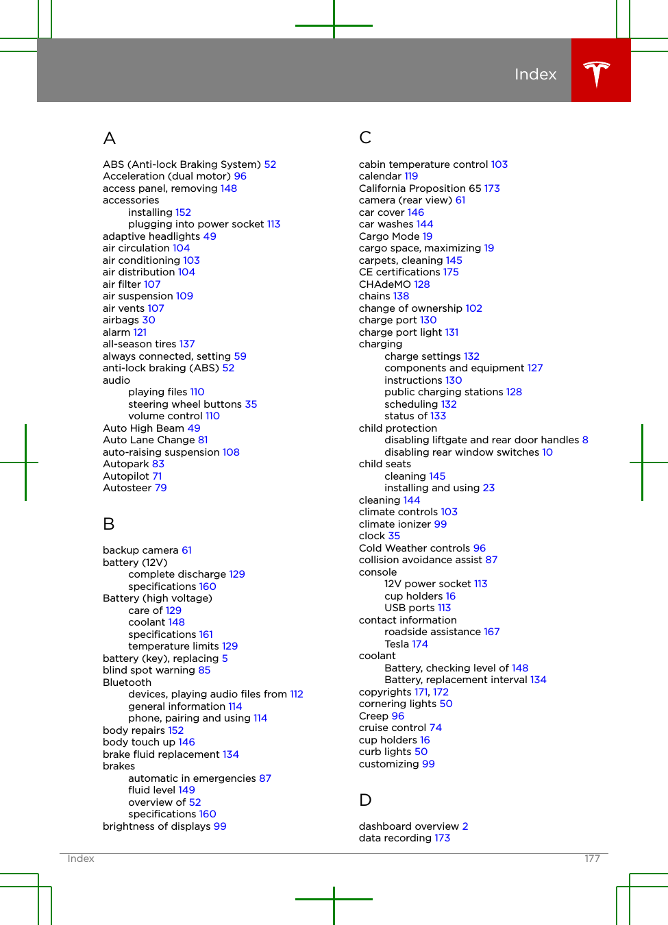 AABS (Anti-lock Braking System) 52Acceleration (dual motor) 96access panel, removing 148accessoriesinstalling 152plugging into power socket 113adaptive headlights 49air circulation 104air conditioning 103air distribution 104air ﬁlter 107air suspension 109air vents 107airbags 30alarm 121all-season tires 137always connected, setting 59anti-lock braking (ABS) 52audioplaying ﬁles 110steering wheel buttons 35volume control 110Auto High Beam 49Auto Lane Change 81auto-raising suspension 108Autopark 83Autopilot 71Autosteer 79Bbackup camera 61battery (12V)complete discharge 129speciﬁcations 160Battery (high voltage)care of 129coolant 148speciﬁcations 161temperature limits 129battery (key), replacing 5blind spot warning 85Bluetoothdevices, playing audio ﬁles from 112general information 114phone, pairing and using 114body repairs 152body touch up 146brake ﬂuid replacement 134brakesautomatic in emergencies 87ﬂuid level 149overview of 52speciﬁcations 160brightness of displays 99Ccabin temperature control 103calendar 119California Proposition 65 173camera (rear view) 61car cover 146car washes 144Cargo Mode 19cargo space, maximizing 19carpets, cleaning 145CE certiﬁcations 175CHAdeMO 128chains 138change of ownership 102charge port 130charge port light 131chargingcharge settings 132components and equipment 127instructions 130public charging stations 128scheduling 132status of 133child protectiondisabling liftgate and rear door handles 8disabling rear window switches 10child seatscleaning 145installing and using 23cleaning 144climate controls 103climate ionizer 99clock 35Cold Weather controls 96collision avoidance assist 87console12V power socket 113cup holders 16USB ports 113contact informationroadside assistance 167Tesla 174coolantBattery, checking level of 148Battery, replacement interval 134copyrights 171, 172cornering lights 50Creep 96cruise control 74cup holders 16curb lights 50customizing 99Ddashboard overview 2data recording 173IndexIndex 177