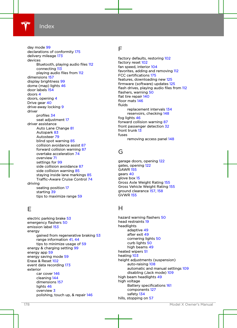 day mode 99declarations of conformity 175delivery mileage 173devicesBluetooth, playing audio ﬁles 112connecting 113playing audio ﬁles from 112dimensions 157display brightness 99dome (map) lights 46door labels 154doors 4doors, opening 4Drive gear 40drive-away locking 9driverproﬁles 34seat adjustment 17driver assistanceAuto Lane Change 81Autopark 83Autosteer 79blind spot warning 85collision avoidance assist 87forward collision warning 87overtake acceleration 74overview 71settings for 99side collision avoidance 87side collision warning 85staying inside lane markings 85Trac-Aware Cruise Control 74drivingseating position 17starting 39tips to maximize range 59Eelectric parking brake 53emergency ﬂashers 50emission label 153energygained from regenerative braking 53range information 41, 44tips to minimize usage of 59energy &amp; charging setting 99energy app 59energy saving mode 59Erase &amp; Reset 102event data recording 173exteriorcar cover 146cleaning 144dimensions 157lights 46overview 3polishing, touch up, &amp; repair 146Ffactory defaults, restoring 102factory reset 102fan speed, interior 104favorites, adding and removing 112FCC certiﬁcations 175features, downloading new 125ﬁrmware (software) updates 125ﬂash drives, playing audio ﬁles from 112ﬂashers, warning 50ﬂat tire repair 140ﬂoor mats 146ﬂuidsreplacement intervals 134reservoirs, checking 148fog lights 46forward collision warning 87front passenger detection 32front trunk 13fusesremoving access panel 148Ggarage doors, opening 122gates, opening 122GAWR 155gears 40glove box 15Gross Axle Weight Rating 155Gross Vehicle Weight Rating 155ground clearance 157, 158GVWR 155Hhazard warning ﬂashers 50head restraints 19headlightsadaptive 49after exit 49cornering lights 50curb lights 50high beams 49heated wipers 51heating 103height adjustments (suspension)auto-raising 108automatic and manual settings 109disabling (Jack mode) 109high beam headlights 49high voltageBattery speciﬁcations 161components 127safety 134hills, stopping on 57Index178 Model X Owner&apos;s Manual